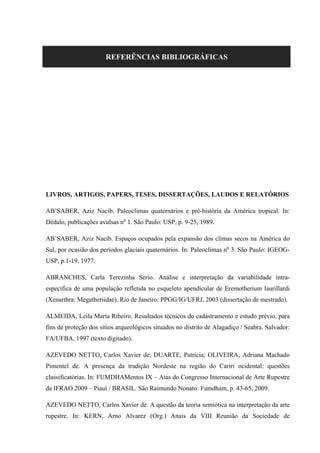 REFERÊNCIAS BIBLIOGRÁFICAS
LIVROS, ARTIGOS, PAPERS, TESES, DISSERTAÇÕES, LAUDOS E RELATÓRIOS
AB’SABER, Aziz Nacib. Paleoclimas quaternários e pré-história da América tropical. In:
Dédalo, publicações avulsas no
1. São Paulo: USP, p. 9-25, 1989.
AB’SABER, Aziz Nacib. Espaços ocupados pela expansão dos climas secos na América do
Sul, por ocasião dos períodos glaciais quaternários. In: Paleoclimas no
3. São Paulo: IGEOG-
USP, p.1-19, 1977.
ABRANCHES, Carla Terezinha Serio. Análise e interpretação da variabilidade intra-
específica de uma população refletida no esqueleto apendicular de Eremotherium laurillardi
(Xenarthra: Megatheriidae). Rio de Janeiro: PPGG/IG/UFRJ, 2003 (dissertação de mestrado).
ALMEIDA, Leila Maria Ribeiro. Resultados técnicos do cadastramento e estudo prévio, para
fins de proteção dos sítios arqueológicos situados no distrito de Alagadiço / Seabra. Salvador:
FA/UFBA, 1997 (texto digitado).
AZEVEDO NETTO, Carlos Xavier de; DUARTE, Patrícia; OLIVEIRA, Adriana Machado
Pimentel de. A presença da tradição Nordeste na região do Cariri ocidental: questões
classificatórias. In: FUMDHAMentos IX – Atas do Congresso Internacional de Arte Rupestre
da IFRAO 2009 – Piauí / BRASIL. São Raimundo Nonato: Fumdham, p. 43-65, 2009.
AZEVEDO NETTO, Carlos Xavier de. A questão da teoria semiótica na interpretação da arte
rupestre. In: KERN, Arno Alvarez (Org.) Anais da VIII Reunião da Sociedade de
 