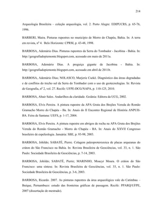 214
Arqueologia Brasileira – coleção arqueologia, vol. 2. Porto Alegre: EDIPUCRS, p. 65-76,
1996.
BARBERI, Maira. Pinturas rupestres no município de Morro do Chapéu, Bahia. In: A terra
em revista, no
4. Belo Horizonte: CPRM, p. 43-48, 1998.
BARBOSA, Ademário Dias. Pinturas rupestres da Serra do Tombador - Jacobina - Bahia. In:
http://geografiadopiemonte.blogspot.com, acessado em maio de 2011a.
BARBOSA, Ademário Dias. A preguiça gigante de Jacobina - Bahia. In:
http://geografiadopiemonte.blogspot.com, acessado em abril de 2011b.
BARBOSA, Ademário Dias; NOLASCO, Marjorie Csekö. Diagnóstico das áreas degradadas
e de conflitos do trecho sul da Serra do Tombador com o uso de geotecnologias. In: Revista
de Geografia, no
2, vol. 27. Recife: UFPE-DCG/NAPA, p. 110-125, 2010.
BARBOSA, Altair Sales. Andarilhos da claridade. Goiânia: Editora da UCG, 2002.
BARBOSA, Elvis Pereira. A pintura rupestre da APA Gruta dos Brejões Vereda do Romão
Gramacho Morro do Chapéu - Ba. In: Anais do II Encontro Regional de História ANPUH-
BA. Feira de Santana: UEFS, p. 1-17, 2004.
BARBOSA, Elvis Pereira. A pintura rupestre em abrigos de rocha na APA Gruta dos Brejões
Vereda do Romão Gramacho - Morro do Chapéu - BA. In: Anais do XXVII Congresso
brasileiro de espeleologia. Januária: SBE, p. 93-98, 2003.
BARBOSA, Johildo; SABATÉ, Pierre. Colagem paleoproterozoica de placas arqueanas do
cráton do São Francisco na Bahia. In: Revista Brasileira de Geociências, vol. 33, n. 1. São
Paulo: Sociedade Brasileira de Geociências, p. 7-14, 2003.
BARBOSA, Johildo; SABATÉ, Pierre; MARINHO, Moacyr Moura. O cráton do São
Francisco: uma síntese. In: Revista Brasileira de Geociências, vol. 33, n. 1. São Paulo:
Sociedade Brasileira de Geociências, p. 3-6, 2003.
BARBOSA, Ricardo. 2007. As pinturas rupestres da área arqueológica vale do Catimbau –
Buíque, Pernambuco: estudo das fronteiras gráficas de passagem. Recife: PPARQ/UFPE,
2007 (dissertação de mestrado).
 