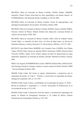 215
BELTRÃO, Maria da Conceição de Moraes Coutinho; LOCKS, Martha; AMORIM,
Jacqueline. Projeto Central: preservação de sítios arqueológicos com pintura rupestre. In:
FUMDHAMentos I. São Raimundo Nonato: Fumdham, p. 243-254, 2002.
BELTRÃO, Maria da Conceição de Moraes Coutinho. Ensaio de arqueogeologia: uma
abordagem transdisciplinar. Rio de Janeiro: Zit Gráfica e Editora, 2000.
BELTRÃO, Maria da Conceição de Moraes Coutinho; DANON, Jacques Abulafia; DORIA,
Francisco Antonio de Moraes. Datação absoluta mais antiga para a presença humana na
América. Rio de Janeiro: UFRJ, 1988.
BELTRÃO, Maria da Conceição de Moraes Coutinho; LIMA, Tânia de Andrade. Projeto
Central, Bahia: os zoomorfos da Serra Azul e da Serra de Santo Inácio. In; Revista do
Patrimônio Histórico e Artístico Nacional, no
21. Rio de Janeiro: SPHAN, p. 147-157, 1986.
BEVENUTI, Sara Maria Pinotti; BOMFIM, Luiz Fernando Costa; CAMPOS, José Cláudio
Viégas; COUTO, Pedro Antonio de Almeida; MELO, Felicíssimo; LOPES, Hermínio Brasil
Vilaverde; VIEIRA, Ângelo Trevia. Projeto cadastro de fontes de abastecimento por água
subterrânea: diagnóstico no município de Jacobina. Salvador: Ministério de Minas e Energia,
2005.
BIZZI, Luiz Augusto; SCHOBBENHAUS, Carlos; VIDOTTI, Roberta Mary; GONÇALVES,
João Henrique Gonçalves. Geologia, tectônica e recursos minerais do Brasil. Brasília: CPRM
– Serviço Geológico do Brasil, 2003.
BOADO, Felipe Criado. Del terreno al espacio: planteamientos y perspectivas para la
arqueología del paisaje. In: Capa 6 – Criterios y convenciones en arqueología del paisaje.
Santiago de Compostela: USC, p. 1-33, 1997.
BOADO, Felipe Criado. Límites y posibilidades de la arqueología del paisaje. In: SPAL –
Revista de prehistoria y arqueología n° 2. Sevilla: Secretariado de Publicaciones de la
Universidad de Sevilla, p. 9-55, 1993.
BOADO, Felipe Criado. Construcción social del espacio y reconstrucción arqueológica del
paisaje. In: Boletim de Antropología Americana n° 24. Cidade do México: Instituto
Panamericano de Antropología e História, p. 5-30, 1991.
 