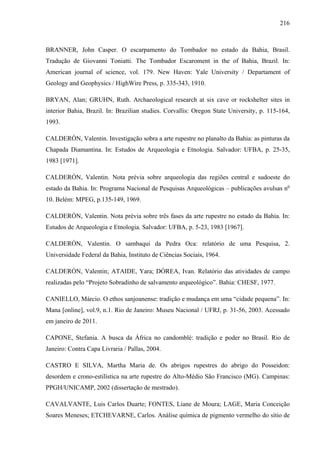 216
BRANNER, John Casper. O escarpamento do Tombador no estado da Bahia, Brasil.
Tradução de Giovanni Toniatti. The Tombador Escaroment in the of Bahia, Brazil. In:
American journal of science, vol. 179. New Haven: Yale University / Departament of
Geology and Geophysics / HighWire Press, p. 335-343, 1910.
BRYAN, Alan; GRUHN, Ruth. Archaeological research at six cave or rockshelter sites in
interior Bahia, Brazil. In: Brazilian studies. Corvallis: Oregon State University, p. 115-164,
1993.
CALDERÓN, Valentin. Investigação sobra a arte rupestre no planalto da Bahia: as pinturas da
Chapada Diamantina. In: Estudos de Arqueologia e Etnologia. Salvador: UFBA, p. 25-35,
1983 [1971].
CALDERÓN, Valentin. Nota prévia sobre arqueologia das regiões central e sudoeste do
estado da Bahia. In: Programa Nacional de Pesquisas Arqueológicas – publicações avulsas no
10. Belém: MPEG, p.135-149, 1969.
CALDERÓN, Valentin. Nota prévia sobre três fases da arte rupestre no estado da Bahia. In:
Estudos de Arqueologia e Etnologia. Salvador: UFBA, p. 5-23, 1983 [1967].
CALDERÓN, Valentin. O sambaqui da Pedra Oca: relatório de uma Pesquisa, 2.
Universidade Federal da Bahia, Instituto de Ciências Sociais, 1964.
CALDERÓN, Valentin; ATAIDE, Yara; DÓREA, Ivan. Relatório das atividades de campo
realizadas pelo “Projeto Sobradinho de salvamento arqueológico”. Bahia: CHESF, 1977.
CANIELLO, Márcio. O ethos sanjoanense: tradição e mudança em uma “cidade pequena”. In:
Mana [online], vol.9, n.1. Rio de Janeiro: Museu Nacional / UFRJ, p. 31-56, 2003. Acessado
em janeiro de 2011.
CAPONE, Stefania. A busca da África no candomblé: tradição e poder no Brasil. Rio de
Janeiro: Contra Capa Livraria / Pallas, 2004.
CASTRO E SILVA, Martha Maria de. Os abrigos rupestres do abrigo do Posseidon:
desordem e crono-estilística na arte rupestre do Alto-Médio São Francisco (MG). Campinas:
PPGH/UNICAMP, 2002 (dissertação de mestrado).
CAVALVANTE, Luis Carlos Duarte; FONTES, Liane de Moura; LAGE, Maria Conceição
Soares Meneses; ETCHEVARNE, Carlos. Análise química de pigmento vermelho do sítio de
 