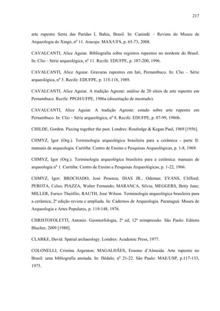 217
arte rupestre Serra das Paridas I, Bahia, Brasil. In: Canindé – Revista do Museu de
Arqueologia do Xingó, no
11. Aracaju: MAX/UFS, p. 65-73, 2008.
CAVALCANTI, Alice Aguiar. Bibliografia sobre registros rupestres no nordeste do Brasil.
In: Clio – Série arqueológica, no
11. Recife: EDUFPE, p. 187-200, 1996.
CAVALCANTI, Alice Aguiar. Gravuras rupestres em Iati, Pernambuco. In: Clio – Série
arqueológica, no
5. Recife: EDUFPE, p. 115-118, 1989.
CAVALCANTI, Alice Aguiar. A tradição Agreste: análise de 20 sítios de arte rupestre em
Pernambuco. Recife: PPGH/UFPE, 1986a (dissertação de mestrado).
CAVALCANTI, Alice Aguiar. A tradição Agreste: estudo sobre arte rupestre em
Pernambuco. In: Clio – Série arqueológica, no
8. Recife: EDUFPE, p. 07-99, 1986b.
CHILDE, Gordon. Piecing together the past. Londres: Routledge & Kegan Paul, 1969 [1956].
CHMYZ, Igor (Org.). Terminologia arqueológica brasileira para a cerâmica - parte II:
manuais de arqueologia. Curitiba: Centro de Ensino e Pesquisas Arqueológicas, p. 1-8, 1969.
CHMYZ, Igor (Org.). Terminologia arqueológica brasileira para a cerâmica: manuais de
arqueologia no
1. Curitiba: Centro de Ensino e Pesquisas Arqueológicas, p. 1-22, 1966.
CHMYZ, Igor; BROCHADO, José Proenza; DIAS JR., Odemar; EVANS, Clifford;
PEROTA, Celso; PIAZZA, Walter Fernando; MARANCA, Silvia; MEGGERS, Betty Jane;
MILLER, Eurico Theófilo; RAUTH, José Wilson. Terminologia arqueológica brasileira para
a cerâmica, 2ª edição revista e ampliada. In: Cadernos de Arqueologia. Paranaguá: Museu de
Arqueologia e Artes Populares, p. 119-148, 1976.
CHRISTOFOLETTI, Antonio. Geomorfologia, 2ª ed, 12ª reimpressão. São Paulo: Editora
Blucher, 2009 [1980].
CLARKE, David. Spatial archaeology. Londres: Academic Press, 1977.
COLONELLI, Cristina Argenton; MAGALHÃES, Erasmo d’Almeida. Arte rupestre no
Brasil: uma bibliografia anotada. In: Dédalo, no
21-22. São Paulo: MAE/USP, p.117-133,
1975.
 