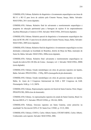218
COMERLATO, Fabiana. Relatório do diagnóstico e levantamento arqueológicos nas áreas de
RC-11 e RC-12 para lavra de calcário pela Cimento Nassau, Ituaçu, Bahia. Salvador:
MAE/UFBA, 2011 (texto digitado).
COMERLATO, Fabiana. Relatório final do salvamento e monitoramento arqueológico e
programa de educação patrimonial para a barragem de rejeitos II do empreendimento
Jacobina Mineração e Comércio LTDA. Salvador: MAE/UFBA, 2010 (texto digitado).
COMERLATO, Fabiana. Relatório parcial do diagnóstico e levantamento arqueológicos das
áreas de RC-06 e RC-13 para lavra de calcário pela Cimento Nassau, Ituaçu, Bahia. Salvador:
MAE/UFBA, 2009 (texto digitado).
COMERLATO, Fabiana. Relatório final do diagnóstico e levantamento arqueológicos na área
destinada a mineração na localidade de Brejinhos, distrito de Brejo da Mata, município de
Sento Sé, Bahia. Salvador: MAE/UFBA, 2008a (texto digitado).
COMERLATO, Fabiana. Relatório final: salvamento e monitoramento arqueológicos no
traçado da rodovia BA-148 (Rio de Contas - Jussiape), vol. 1. Salvador: MAE/UFBA, 2008b
(texto digitado).
COMERLATO, Fabiana. Estudo metodológico em sítios de gravuras rupestres em lajedos,
Bahia. Salvador: PPGCS/UFBA – CNPq, 2007a (monografia de pós-doutorado).
COMERLATO, Fabiana. Estudo metodológico em sítios de gravuras rupestres em lajedos,
Bahia. In: Anais do I Congresso Internacional da SAB e XIV Congresso da SAB.
Florianópolis: SAB, p. 1-15, 2007b.
COMERLATO, Fabiana. Representações rupestres do litoral de Santa Catarina. Porto Alegre:
PPGH/PUCRS, 2005a (tese de doutorado).
COMERLATO, Fabiana. As representações rupestres do estado de Santa Catarina, Brasil. In:
Revista OHUN, no
2. Salvador: PPGAV/UFBA, p. 150-164, 2005b.
COMERLATO, Fabiana. Gravuras rupestres em Santa Catarina, como pensá-las na
atualidade? In: Revista do CEPA no
28. Santa Cruz: UNISC, p. 15-33, 2004.
COMERLATO, Fabiana; COSTA, Carlos Alberto Santos; ETCHEVARNE, Carlos Alberto.
Conhecendo a arte rupestre. Salvador: MAE/UFBA, 2006.
 