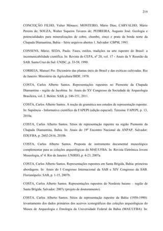 219
CONCEIÇÃO FILHO, Valter Mônaco; MONTEIRO, Mário Dias; CARVALHO, Mário
Pereira de; SOUZA, Walter Siqueira Tavares de; PEDREIRA, Augusto José. Geologia e
potencialidades para mineralizações de cobre, chumbo, zinco e prata da borda norte da
Chapada Diamantina, Bahia – Série arquivos abertos 1. Salvador: CBPM, 1993.
CONSENS, Mário; SEDA, Paulo. Fases, estilos, tradições na arte rupestre do Brasil: a
incomunicabilidade científica. In: Revista do CEPA, no
20, vol. 17 - Anais da V Reunião da
SAB. Santa Cruz do Sul: UNISC, p. 33-58, 1990.
CORREIA, Manuel Pio. Dicionário das plantas úteis do Brasil e das exóticas cultivadas. Rio
de Janeiro: Ministério da Agricultura/IBDF, 1978.
COSTA, Carlos Alberto Santos. Representações rupestres no Piemonte da Chapada
Diamantina - região de Jacobina. In: Anais do XV Congresso da Sociedade de Arqueologia
Brasileira, vol. 2. Belém: SAB, p. 146-151, 2011.
COSTA, Carlos Alberto Santos. A noção de gramática nos estudos de representação rupestre.
In: Sapiência - Informativo científico da FAPEPI (edição especial). Teresina: FAPEPI, p. 13,
2010a.
COSTA, Carlos Alberto Santos. Sítios de representação rupestre na região Piemonte da
Chapada Diamantina, Bahia. In: Anais do 19o
Encontro Nacional da ANPAP. Salvador:
EDUFBA, p. 2602-2616, 2010b.
COSTA, Carlos Alberto Santos. Proposta de instrumento documental museológico
complementar para as coleções arqueológicas do MAE/UFBA. In: Revista Eletrônica Jovem
Museologia, no
4. Rio de Janeiro: UNIRIO, p. 4-23, 2007a.
COSTA, Carlos Alberto Santos. Representações rupestres em Santa Brígida, Bahia: primeiras
abordagens. In: Anais do I Congresso Internacional da SAB e XIV Congresso da SAB.
Florianópolis: SAB, p. 1-15, 2007b.
COSTA, Carlos Alberto Santos. Representações rupestres do Nordeste baiano – região de
Santa Brígida. Salvador: 2007c (projeto de doutoramento).
COSTA, Carlos Alberto Santos. Sítios de representação rupestre da Bahia (1950-1990):
levantamento dos dados primários dos acervos iconográficos das coleções arqueológicas do
Museu de Arqueologia e Etnologia da Universidade Federal da Bahia (MAE/UFBA). In:
 