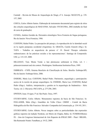 220
Canindé – Revista do Museu de Arqueologia do Xingó, no
6. Aracaju: MAX/UFS, p. 139-
157, 2005.
COSTA, Carlos Alberto Santos. Elaboração de instrumento documental para registro de sítios
das coleções arqueológicas do MAE/UFBA. Salvador: FFCH/UFBA, 2002 (trabalho de final
de curso de graduação).
CUNHA, Antônio Geraldo da. Dicionário etimológico Nova Fronteira de língua portuguesa.
Rio de Janeiro: Nova Fronteira, 1986.
CURTONI, Rafael Pedro. La percepción del paisaje y la reproducción de la identidad social
en la región pampeana occidental (Argentina). In: GRACÍA, Camila Gianotti (Org.). In:
TAPA - Traballos en arqueoloxía da paisaxe n° 19. Dossiê ‘Paisajes culturales
sudamericanos: de las prácticas sociales a las representaciones’. Santiago de Compostela:
USC, p. 115-125, 2000.
DILLEHAY, Tom. Monte Verde: a late pleistocene settlement in Chile, vol. 1 -
palaeoenvironment and site context. Washington: Smithsonian Institution Press, 1989.
EMBRAPA - CNPS. Sistema Brasileiro de Classificação de Solos. Brasília: Embrapa-SPI;
Rio de Janeiro: Embrapa-Solos, 2006.
ENDERE, María Luz; CURTONI, Rafael Pedro. Patrimonio, arqueología y participación:
acerca de la noción de paisaje arqueológico. In: ENDERE, Maria Luz; CURTONI, Rafael
Pedro (Orgs.). Análisis, interpretación y gestión en la arqueologia da Sudamérica - Série
Teoria, vol. 2. Olavarria: INCUAPA, p. 277-296, 2003.
EPSTEIN, Isaac. O signo, 5ª ed. São Paulo: Ática, 1997.
ETCHEVARNE, Carlos Alberto. Monumentos rupestres da bacia do São Francisco. In:
FOLLADOR, Malu (Org.). Guardiães do Velho Chico: CBHSF - Comitê da Bacia
Hidrográfica do Rio São Francisco. Salvador: Companhia da Comunicação, p. 134-143, 2011.
ETCHEVARNE, Carlos Alberto. Novas imagens sobre as particularidades das expressões
gráficas rupestres da tradição Nordeste, em Morro do Chapéu, Bahia. In: FUMDHAMentos
IX – Atas do Congresso Internacional de Arte Rupestre da IFRAO 2009 – Piauí / BRASIL.
São Raimundo Notato: Fumdham, p. 19-32, 2009.
 