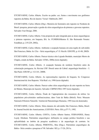 221
ETCHEVARNE, Carlos Alberto. Escrito na pedra: cor, forma e movimento nos grafismos
rupestres da Bahia. Rio de Janeiro: Versal / Odebrecht, 2007.
ETCHEVARNE, Carlos Alberto (Org.). Memória do Seminário arte rupestre no Nordeste do
Brasil: pesquisa, preservação e gestão de sítios arqueológicos de pinturas e gravuras rupestres.
Salvador: Fast Design, 2006.
ETCHEVARNE, Carlos Alberto. Uma proposta de ação integrada para as áreas arqueológicas
e pinturas rupestres, em Iraquara, BA. In: FUMDHAMentos II. São Raimundo Nonato:
Fumdham, p. 219-229, 2002a.
ETCHEVARNE, Carlos Alberto. Ambiente e ocupação humana em uma região do sub-médio
São Francisco, Bahia. In: Clio – Série arqueológica, no
15. Recife: EDUFPE, p. 61-88, 2002b.
ETCHEVARNE, Carlos Alberto. Parecer técnico sítio Lajeado Bordado, município Morro do
Chapéu, estado da Bahia. Salvador: UFBA, 2000a (texto digitado).
ETCHEVARNE, Carlos Alberto. A ocupação humana do nordeste brasileiro antes da
colonização portuguesa. In: Revista USP. Dossiê antes de Cabral: arqueologia brasileira – I.
São Paulo: EDUSP, p. 112-141, 2000b.
ETCHEVARNE, Carlos Alberto. As representações rupestres de Iraquara. In: Congresso
Internacional de Arte Rupestre. Vila Real: s/e, 1998 (texto digitado).
ETCHEVARNE, Carlos Alberto. Parecer sobre sítios arqueológicos de arte rupestre na Serra
do Mulato, Município de Juazeiro. Salvador: CBPM/UFBA 1997 (texto digitado).
ETCHEVARNE, Carlos Alberto. Étude de l’appropriation des ressources du milieu: les
populations pré-coloniales sanfranciscaines, dans l’etat de Bahia (Brèsil). Paris: Museum
National d’Histoire Naturelle / Institut de Paleontologie Humaine, 1995 (tese de doutorado).
ETCHEVARNE, Carlos Alberto. Sítios dunares do sub-médio São Francisco, Bahia, Brasil.
In: Journal Société des Americanistes, LXXVIII-I. Paris: JSA, p.57-71, 1992.
ETCHEVARNE, Carlos Alberto; COSTA, Carlos Alberto Santos; FERNANDES, Henry
Luydy Abraham. Patrimônio arqueológico: definições no campo jurídico brasileiro e sua
aplicabilidade no âmbito da pesquisa acadêmica e da arqueologia de contrato. In:
ETCHEVARNE, Carlos Alberto; PIMENTEL, Rita (Orgs.). Patrimônio arqueológico da
Bahia - Série estudos e pesquisas no
88. Salvador: SEI, p. 17-26, 2011a.
 