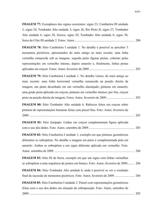 xxiv
IMAGEM 77: Exemplares dos signos ocorrentes: signo 23, Cambaitira III unidade
2; signo 24, Tombador Alto unidade 3; signo 26, Rio Preto II; signo 27, Tombador
Alto unidade 6; signo 28, Seixos; signo 29, Tombador Alto unidade 6; signo 30,
Serra do Cílio III unidade 2. Fotos: Autor............................................................................. 200
IMAGEM 78: Sítio Cambaitira I unidade 1. No detalhe é possível se perceber 5
momentos pictóricos, apresentados do mais antigo ao mais recente: uma linha
vermelha esmaecida sob as imagens, seguida pelas figuras pretas, cobertas pelas
representações em vermelho intenso, depois amarelo e, finalmente, linhas pretas
aplicadas em crayon. Fotos: Autor, fevereiro de 2009.......................................................... 203
IMAGEM 79: Sítio Cambaitira I unidade 1. No detalhe vemos, do mais antigo ao
mais recente: uma linha horizontal vermelha esmaecida na porção direita da
imagem; um pente desenhado em um vermelho alaranjado; pinturas em amarelo;
uma grade preta aplicada em crayon; pinturas em vermelho intenso; por fim, crayon
preto na porção direita da imagem. Fotos: Autor, fevereiro de 2009.................................... 203
IMAGEM 80: Sítio Tombador Alto unidade 6. Rabiscos feitos em crayon sobre
pinturas de representações humanas feitas com pincel fino. Foto: Autor, fevereiro de
2009. ...................................................................................................................................... 203
IMAGEM 81: Sítio Jenipapo. Linhas em crayon complementam figura aplicada
com o uso dos dedos. Foto: Autor, setembro de 2009........................................................... 203
IMAGEM 82: Sítio Cambaitira I unidade 1, exemplo em que pinturas geométricas
diferentes se sobrepõem. No detalhe a imagem em preto é complementada pela em
amarelo. Ambas se sobrepõem a um signo diferente aplicado em vermelho. Foto:
Autor, setembro de 2009. ...................................................................................................... 204
IMAGEM 83: Sítio Pé de Serra, exemplo em que um signo com linhas vermelhas
se sobrepõem a uma sequência de pontos em branco. Foto: Autor, fevereiro de 2009......... 204
IMAGEM 84: Sítio Tombador Alto unidade 6, onde é possível se ver o resultado
final da sucessão de momentos pictóricos. Foto: Autor, fevereiro de 2009.......................... 204
IMAGEM 85: Sítio Cambaitira I unidade 2. Painel com representações geométricas
feitas com o uso dos dedos em situação de sobreposição. Foto: Autor, setembro de
2009. ...................................................................................................................................... 205
 