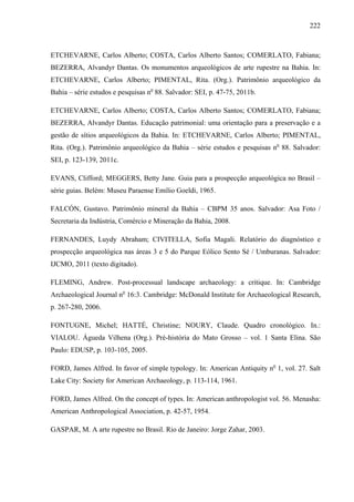 222
ETCHEVARNE, Carlos Alberto; COSTA, Carlos Alberto Santos; COMERLATO, Fabiana;
BEZERRA, Alvandyr Dantas. Os monumentos arqueológicos de arte rupestre na Bahia. In:
ETCHEVARNE, Carlos Alberto; PIMENTAL, Rita. (Org.). Patrimônio arqueológico da
Bahia – série estudos e pesquisas no
88. Salvador: SEI, p. 47-75, 2011b.
ETCHEVARNE, Carlos Alberto; COSTA, Carlos Alberto Santos; COMERLATO, Fabiana;
BEZERRA, Alvandyr Dantas. Educação patrimonial: uma orientação para a preservação e a
gestão de sítios arqueológicos da Bahia. In: ETCHEVARNE, Carlos Alberto; PIMENTAL,
Rita. (Org.). Patrimônio arqueológico da Bahia – série estudos e pesquisas no
88. Salvador:
SEI, p. 123-139, 2011c.
EVANS, Clifford; MEGGERS, Betty Jane. Guia para a prospecção arqueológica no Brasil –
série guias. Belém: Museu Paraense Emílio Goeldi, 1965.
FALCÓN, Gustavo. Patrimônio mineral da Bahia – CBPM 35 anos. Salvador: Asa Foto /
Secretaria da Indústria, Comércio e Mineração da Bahia, 2008.
FERNANDES, Luydy Abraham; CIVITELLA, Sofia Magali. Relatório do diagnóstico e
prospecção arqueológica nas áreas 3 e 5 do Parque Eólico Sento Sé / Umburanas. Salvador:
IJCMO, 2011 (texto digitado).
FLEMING, Andrew. Post-processual landscape archaeology: a critique. In: Cambridge
Archaeological Journal no
16:3. Cambridge: McDonald Institute for Archaeological Research,
p. 267-280, 2006.
FONTUGNE, Michel; HATTÉ, Christine; NOURY, Claude. Quadro cronológico. In.:
VIALOU. Águeda Vilhena (Org.). Pré-história do Mato Grosso – vol. 1 Santa Elina. São
Paulo: EDUSP, p. 103-105, 2005.
FORD, James Alfred. In favor of simple typology. In: American Antiquity no
1, vol. 27. Salt
Lake City: Society for American Archaeology, p. 113-114, 1961.
FORD, James Alfred. On the concept of types. In: American anthropologist vol. 56. Menasha:
American Anthropological Association, p. 42-57, 1954.
GASPAR, M. A arte rupestre no Brasil. Rio de Janeiro: Jorge Zahar, 2003.
 