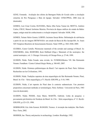 223
GENZ, Fernando. Avaliação dos efeitos da Barragem Pedra do Cavalo sobre a circulação
estuarina do Rio Paraguaçu e Baía do Iguape. Salvador: UFBA/PPGG, 2006 (tese de
doutorado).
GOMES, Luiz César Corrêa; OLIVEIRA, Maria Alba Farias Tanner de; MOTTA, Antônio
Carlos; CRUZ, Manoel Jerônimo Moreira. Província de diques máficos do estado da Bahia:
mapas, estágio atual do conhecimento e evolução temporal. Salvador: SGM, 1996.
GOMES, Tatiane Sátiro Gomes; LOBÃO, Jocimara Souza Britto. Delimitação de sub-bacias
a partir do uso de imagem SRTM/NASA: um estudo da Bacia do Rio Jacuípe-BA. In: Anais
XIV Simpósio Brasileiro de Sensoriamento Remoto. Natal: INPE, p. 3841-3848, 2009.
GUERRA, Castor Cartelle. Pleistocene mammals of the cerrado and caatinga of Brazil. In:
EISENBERG, John; REDFORD, Kent Hubbard (Orgs.). Mammals of the neotropics: the
central neotropics, vol. 3. Chicago: University of Chicago Press, p. 27-46, 1999.
GUIDON, Niède. Pedra Furada: uma revisão. In: FUMDHAMentos VII. São Raimundo
Nonato: Fumdham / Centro Cultural Sérgio Motta, p. 380-403, 2007.
GUIDON, Niède. Peintures préhistoriques du Brasil: l’art rupestre du Piauí. Paris: Editions
Recherches sur les Civilisations, 1991.
GUIDON, Niède. Tradições rupestres da área arqueológica de São Raimundo Nonato, Piauí,
Brasil. In: Clio – Série arqueológica, no
5. Recife: EDUFPE, p. 5-10, 1989.
GUIDON, Niède, L’art rupestre du Piauí dans le contexte sudamericain. Une premiere
proposition concernant methodes et terminologies. Paris: Sorbone / Université de Paris, 1983
(tese de doutorado).
GUIDON, Niède; PESSIS, Anne Marie; MARTÍN, Gabriela. Linha de pesquisa: o
povoamento pré-histórico do Nordeste do Brasil. In: Clio – Série arqueológica, no
13. Recife:
EDUFPE, p.123-125, 1990.
HOBSBAWM, Eric John Earnest; RANGER, Terence. A invenção das tradições. São Paulo:
Paz e Terra, 2002.
HODDER, Ian. Theory and practice in archaeology. Londres: Routledge, 1992.
 