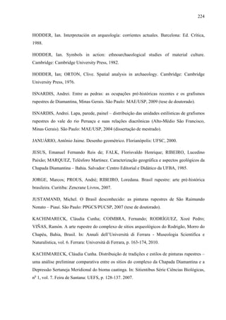 224
HODDER, Ian. Interpretación en arqueología: corrientes actuales. Barcelona: Ed. Crítica,
1988.
HODDER, Ian. Symbols in action: ethnoarchaeological studies of material culture.
Cambridge: Cambridge University Press, 1982.
HODDER, Ian; ORTON, Clive. Spatial analysis in archaeology. Cambridge: Cambridge
University Press, 1976.
ISNARDIS, Andrei. Entre as pedras: as ocupações pré-históricas recentes e os grafismos
rupestres de Diamantina, Minas Gerais. São Paulo: MAE/USP, 2009 (tese de doutorado).
ISNARDIS, Andrei. Lapa, parede, painel – distribuição das unidades estilísticas de grafismos
rupestres do vale do rio Peruaçu e suas relações diacrônicas (Alto-Médio São Francisco,
Minas Gerais). São Paulo: MAE/USP, 2004 (dissertação de mestrado).
JANUÁRIO, Antônio Jaime. Desenho geométrico. Florianópolis: UFSC, 2000.
JESUS, Emanuel Fernando Reis de; FALK, Florisvaldo Henrique; RIBEIRO, Lucedino
Paixão; MARQUEZ, Telésforo Martinez. Caracterização geográfica e aspectos geológicos da
Chapada Diamantina – Bahia. Salvador: Centro Editorial e Didático da UFBA, 1985.
JORGE, Marcos; PROUS, André; RIBEIRO, Loredana. Brasil rupestre: arte pré-histórica
brasileira. Curitiba: Zencrane Livros, 2007.
JUSTAMAND, Michel. O Brasil desconhecido: as pinturas rupestres de São Raimundo
Nonato – Piauí. São Paulo: PPGCS/PUCSP, 2007 (tese de doutorado).
KACHIMARECK, Cláudia Cunha; COIMBRA, Fernando; RODRÍGUEZ, Xozé Pedro;
VIÑAS, Ramón. A arte rupestre do complexo de sítios arqueológicos do Rodrigão, Morro do
Chapéu, Bahia, Brasil. In: Annali dell’Università di Ferrara - Museologia Scientifica e
Naturalística, vol. 6. Ferrara: Università di Ferrara, p. 163-174, 2010.
KACHIMARECK, Cláudia Cunha. Distribuição de tradições e estilos de pinturas rupestres –
uma análise preliminar comparativa entre os sítios do complexo da Chapada Diamantina e a
Depressão Sertaneja Meridional do bioma caatinga. In: Sitientibus Série Ciências Biológicas,
no
1, vol. 7. Feira de Santana: UEFS, p. 128-137. 2007.
 
