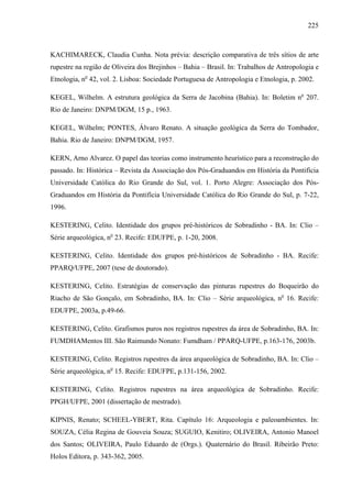 225
KACHIMARECK, Claudia Cunha. Nota prévia: descrição comparativa de três sítios de arte
rupestre na região de Oliveira dos Brejinhos – Bahia – Brasil. In: Trabalhos de Antropologia e
Etnologia, no
42, vol. 2. Lisboa: Sociedade Portuguesa de Antropologia e Etnologia, p. 2002.
KEGEL, Wilhelm. A estrutura geológica da Serra de Jacobina (Bahia). In: Boletim no
207.
Rio de Janeiro: DNPM/DGM, 15 p., 1963.
KEGEL, Wilhelm; PONTES, Álvaro Renato. A situação geológica da Serra do Tombador,
Bahia. Rio de Janeiro: DNPM/DGM, 1957.
KERN, Arno Alvarez. O papel das teorias como instrumento heurístico para a reconstrução do
passado. In: Histórica – Revista da Associação dos Pós-Graduandos em História da Pontifícia
Universidade Católica do Rio Grande do Sul, vol. 1. Porto Alegre: Associação dos Pós-
Graduandos em História da Pontifícia Universidade Católica do Rio Grande do Sul, p. 7-22,
1996.
KESTERING, Celito. Identidade dos grupos pré-históricos de Sobradinho - BA. In: Clio –
Série arqueológica, no
23. Recife: EDUFPE, p. 1-20, 2008.
KESTERING, Celito. Identidade dos grupos pré-históricos de Sobradinho - BA. Recife:
PPARQ/UFPE, 2007 (tese de doutorado).
KESTERING, Celito. Estratégias de conservação das pinturas rupestres do Boqueirão do
Riacho de São Gonçalo, em Sobradinho, BA. In: Clio – Série arqueológica, no
16. Recife:
EDUFPE, 2003a, p.49-66.
KESTERING, Celito. Grafismos puros nos registros rupestres da área de Sobradinho, BA. In:
FUMDHAMentos III. São Raimundo Nonato: Fumdham / PPARQ-UFPE, p.163-176, 2003b.
KESTERING, Celito. Registros rupestres da área arqueológica de Sobradinho, BA. In: Clio –
Série arqueológica, no
15. Recife: EDUFPE, p.131-156, 2002.
KESTERING, Celito. Registros rupestres na área arqueológica de Sobradinho. Recife:
PPGH/UFPE, 2001 (dissertação de mestrado).
KIPNIS, Renato; SCHEEL-YBERT, Rita. Capítulo 16: Arqueologia e paleoambientes. In:
SOUZA, Célia Regina de Gouveia Souza; SUGUIO, Kenitiro; OLIVEIRA, Antonio Manoel
dos Santos; OLIVEIRA, Paulo Eduardo de (Orgs.). Quaternário do Brasil. Ribeirão Preto:
Holos Editora, p. 343-362, 2005.
 