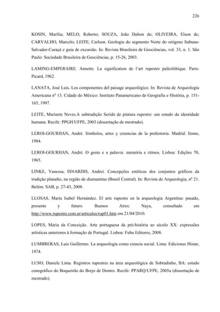 226
KOSIN, Marília; MELO, Roberto; SOUZA, João Dalton de; OLIVEIRA, Elson de;
CARVALHO, Marcelo; LEITE, Carlson. Geologia do segmento Norte do orógeno Itabuna-
Salvador-Curaçá e guia de excursão. In: Revista Brasileira de Geociências, vol. 33, n. 1. São
Paulo: Sociedade Brasileira de Geociências, p. 15-26, 2003.
LAMING-EMPERAIRE. Annette. La signification de l’art rupestre paléolithique. Paris:
Picard, 1962.
LANATA, José Luis. Los componentes del paisage arqueológico. In: Revista de Arqueología
Americana no
13. Cidade do México: Instituto Panamericano de Geografia e História, p. 151-
165, 1997.
LEITE, Marinete Neves.A subtradição Seridó de pintura rupestre: um estudo da identidade
humana. Recife: PPGH/UFPE, 2003 (dissertação de mestrado).
LEROI-GOURHAN, André. Simbolos, artes y creencias de la prehistoria. Madrid: Itsmo,
1984.
LEROI-GOURHAN, André. O gesto e a palavra: memória e ritmos. Lisboa: Edições 70,
1965.
LINKE, Vanessa; ISNARDIS, Andrei. Concepções estéticas dos conjuntos gráficos da
tradição planalto, na região de diamantina (Brasil Central). In: Revista de Arqueologia, no
21.
Belém: SAB, p. 27-43, 2008.
LLOSAS, María Isabel Hernández. El arte rupestre en la arqueología Argentina: pasado,
presente y futuro. Buenos Aires: Naya, consultado em
http://www.rupestre.com.ar/articulos/rup01.htm em 21/04/2010.
LOPES, Maria da Conceição. Arte portuguesa da pré-história ao século XX: expressões
artísticas anteriores à formação de Portugal. Lisboa: Fubu Editores, 2008.
LUMBRERAS, Luis Guillermo. La arqueología como ciencia social. Lima: Ediciones Histar,
1974.
LUSO, Daniele Lima. Registros rupestres na área arqueológica de Sobradinho, BA: estudo
cenográfico do Boqueirão do Brejo de Dentro. Recife: PPARQ/UFPE, 2005a (dissertação de
mestrado).
 