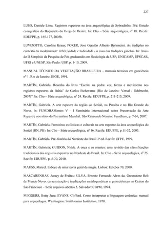 227
LUSO, Daniele Lima. Registros rupestres na área arqueológica de Sobradinho, BA: Estudo
cenográfico do Boqueirão do Brejo de Dentro. In: Clio – Série arqueológica, no
18. Recife:
EDUFPE, p. 165-177, 2005b.
LUVIZOTTO, Caroline Kraus; POKER, Jose Geraldo Alberto Bertoncini. As tradições no
contexto da modernidade: reflexividade e ludicidade - o caso das tradições gaúchas. In: Anais
do II Simpósio de Pesquisa de Pós-graduandos em Sociologia da USP, UNICAMP, UFSCAR,
UFRJ e UNESP. São Paulo: USP, p. 1-10, 2009.
MANUAL TÉCNICO DA VEGETAÇÃO BRASILEIRA – manuais técnicos em geociência
no
1. Rio de Janeiro: IBGE, 1991.
MARTÍN, Gabriela. Resenha do livro “Escrito na pedra: cor, forma e movimento nos
registros rupestres da Bahia” de Carlos Etchevarne (Rio de Janeiro: Versal / Odebrecht,
2007)”. In: Clio – Série arqueológica, no
24. Recife: EDUFPE, p. 211-213, 2009.
MARTÍN, Gabriela. A arte rupestre da região do Seridó, na Paraíba e no Rio Grande do
Norte. In: FUMDHAMentos V – I Seminário Internacional sobre Preservação da Arte
Rupestre nos sítios do Patrimônio Mundial. São Raimundo Nonato: Fumdham, p. 7-36, 2007.
MARTÍN, Gabriela. Fronteiras estilísticas e culturais na arte rupestre da área arqueológica do
Seridó (RN, PB). In: Clio – Série arqueológica, no
16. Recife: EDUFPE, p.11-32, 2003.
MARTÍN, Gabriela. Pré-história do Nordeste do Brasil 3ª ed. Recife: UFPE, 1999.
MARTÍN, Gabriela; GUIDON, Niède. A onça e os orantes: uma revisão das classificações
tradicionais dos registros rupestres no Nordeste do Brasil. In: Clio – Série arqueológica, no
25.
Recife: EDUFPE, p. 5-30, 2010.
MAUSS, Marcel. Esboço de uma teoria geral da magia. Lisboa: Edições 70, 2000.
MASCARENHAS, Juracy de Freitas; SILVA, Ernesto Fernando Alves da. Greenstone Belt
de Mundo Novo: caracterização e implicações metalogenéticas e geotectônicas no Cráton do
São Francisco – Série arquivos abertos 5. Salvador: CBPM, 1994.
MEGGERS, Betty Jane; EVANS, Clifford. Como interpretar a linguagem cerâmica: manual
para arqueólogos. Washington: Smithsonian Institution, 1970.
 