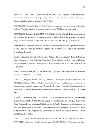 228
MIRANDA, José Mário Guimarães; MIRANDA, Rosa Virgínia Maia Guimarães;
SANTANA, Nilton Sousa. Balanço hídrico para a revisão do plano estadual de recursos
hídricos da Bahia: relatório técnico. S/l: IICA, 2010.
MORALES JR, Reinaldo. The Nordeste Tradition: innovation and continuity in Brazilian
Rock Art. Virginia: Virginia Commonwealth University, 2002 (tese de doutorado).
MORALES JR, Reinaldo; KACHIMARECK, Cláudia Cunha. Chapada Diamantina rock art:
new evidence of Nordeste Tradition variations in Bahia, Brazil. In: O’CONNER Joseph
(Org.). American Indian Rock Art, vol. 30. San Bernadino: ARARA, p.137-148, 2004.
NASCIMENTO, Greciane Neres do. Estudo das pinturas rupestres com pigmentos amarelos
no sítio Lagoa da Velha, em Morro do Chapéu - Ba. Salvador: FFCH/UFBA, 2011 (trabalho
de conclusão de curso).
NEVES, Benjamim Bley de Brito; SILVA, Augusto José de Cerqueira Lima Pedreira da
Silva. Diamictitos e “Cap Dolomites” Sturtianos Sobre o Grupo Jacobina - Araras, Norte de
Campo Formoso – Bahia. In: Geologia USP - Série Científica, vol. 8, n. 2. São Paulo: USP, p.
11-27, 2008.
NEVES, Walter Morais; PILÓ, Luís Beethoven. O povo de Luzia: em busca dos primeiros
americanos. São Paulo: Globo, 2008.
NOLASCO, Marjorie Csekö; FRANÇA-ROCHA, Washington de Jesus Sant’anna da;
TRINCHÃO, Gláucia Maria; MOURA, Ada Ravana Costa. Modelagem dos condicionantes
ambientais para os sítios rupestres em Oliveira dos Brejinhos - Chapada Diamantina - BA. In:
Anais do XII Simpósio Brasileiro de Sensoriamento Remoto. Goiânia: INPE, p. 2893-2900,
2005.
NOLASCO, Marjorie Csekö; CARVALHO, Hermilino Danilo Santana de; TRINCHÃO,
Gláucia Maria; FRANÇA-ROCHA, Washington de Jesus Sant’anna da; MOURA, Ada Ravana
Costa. Geotecnologias: uma possibilidade para a definição de caminhos pré-históricos em
Oliveira dos Brejinhos. In: Anais IX Congresso Brasileiro da Associação Brasileira de Estudo
do Quaternário e II Congresso do Quaternário de Países de Línguas Ibéricas. Recife:
ABEQUA, p. 1-5, 2003a.
NOLASCO, Marjorie Csekö; MOURA, Ada Ravana Costa; TRINCHÃO, Gláucia Maria;
CARVALHO, Hermilino Danilo Santana de; FRANÇA-ROCHA, Washington de Jesus
 