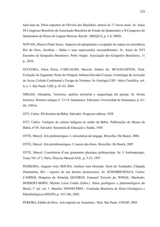 229
Sant’anna da. Sítios rupestres de Oliveira dos Brejinhos: notícia de 17 novas áreas. In: Anais
IX Congresso Brasileiro da Associação Brasileira de Estudo do Quaternário e II Congresso do
Quaternário de Países de Línguas Ibéricas. Recife: ABEQUA, p. 1-4, 2003b.
NOVAIS, Marcos Paulo Souza. Aspectos da apropriação e ocupação do espaço na microbacia
Rio do Ouro, Jacobina – Bahia e suas repercussões socioambientais. In: Anais do XVI
Encontro de Geógrafos Brasileiros. Porto Alegre: Associação dos Geógrafos Brasileiros, 11
p., 2010.
OLIVEIRA, Elson Paiva; CARVALHO, Marcelo Juliano de; MCNAUGHTON, Neal.
Evolução do Segmento Norte do Orógeno Itabuna-Salvador-Curaçá: Cronologia da Acresção
de Arcos, Colisão Continental e Escape de Terrenos. In: Geologia USP - Série Científica, vol.
4, n. 1. São Paulo: USP, p. 41-53, 2004.
OREJAS, Almudena. Territorio, análisis territorial y arqueología del paisaje. In: Stvdia
historica. Historia antigua n° 13-14. Salamanca: Ediciones Universidad de Salamanca, p. 61-
68, 1995-6.
OTT, Carlos. Pré-história da Bahia. Salvador: Progresso editora, 1958.
OTT, Carlos. Vestígios de cultura indígena no sertão da Bahia. Publicações do Museu da
Bahia, no
05. Salvador: Secretaria de Educação e Saúde, 1945.
OTTE, Marcel. Arts prehistoriques. L’articulation du langage. Bruxelles: De Boeck, 2006.
OTTE, Marcel. Arts protohistoriques. L’aurore des dieux. Bruxelles: De Boeck, 2007.
OTTE, Marcel. Constitution d’une grammaire plastique préhistorique. In: L’Anthropologie,
Tome 101, no
1. Paris: Elsevier Masson SAS., p. 5-23, 1997.
PEDREIRA, Augusto José; ROCHA, Antônio José Dourado. Serra do Tombador, Chapada
Diamantina, BA - registro de um deserto proterozoico. In: SCHOBBENHAUS, Carlos;
CAMPOS, Diógenes de Almeida; QUEIROZ, Emanuel Teixeira de; WINGE, Manfredo;
BERBERT-BORN, Mylène Luiza Cunha (Edits.). Sítios geológicos e paleontológicos do
Brasil, 1ª ed, vol. 1. Brasília: DNPM/CPRM - Comissão Brasileira de Sítios Geológicos e
Paleobiológicos (SIGEP), p. 181-186, 2002.
PEREIRA, Edithe da Silva. Arte rupestre na Amazônia - Pará. São Paulo: UNESP, 2003.
 