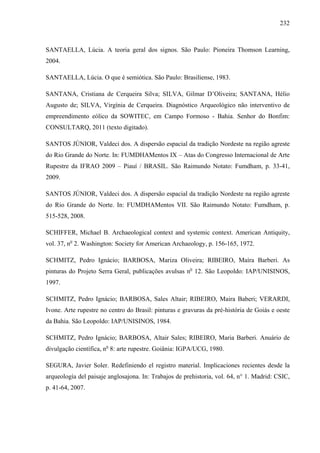 232
SANTAELLA, Lúcia. A teoria geral dos signos. São Paulo: Pioneira Thomson Learning,
2004.
SANTAELLA, Lúcia. O que é semiótica. São Paulo: Brasiliense, 1983.
SANTANA, Cristiana de Cerqueira Silva; SILVA, Gilmar D’Oliveira; SANTANA, Hélio
Augusto de; SILVA, Virgínia de Cerqueira. Diagnóstico Arqueológico não interventivo de
empreendimento eólico da SOWITEC, em Campo Formoso - Bahia. Senhor do Bonfim:
CONSULTARQ, 2011 (texto digitado).
SANTOS JÚNIOR, Valdeci dos. A dispersão espacial da tradição Nordeste na região agreste
do Rio Grande do Norte. In: FUMDHAMentos IX – Atas do Congresso Internacional de Arte
Rupestre da IFRAO 2009 – Piauí / BRASIL. São Raimundo Notato: Fumdham, p. 33-41,
2009.
SANTOS JÚNIOR, Valdeci dos. A dispersão espacial da tradição Nordeste na região agreste
do Rio Grande do Norte. In: FUMDHAMentos VII. São Raimundo Notato: Fumdham, p.
515-528, 2008.
SCHIFFER, Michael B. Archaeological context and systemic context. American Antiquity,
vol. 37, no
2. Washington: Society for American Archaeology, p. 156-165, 1972.
SCHMITZ, Pedro Ignácio; BARBOSA, Mariza Oliveira; RIBEIRO, Maíra Barberi. As
pinturas do Projeto Serra Geral, publicações avulsas no
12. São Leopoldo: IAP/UNISINOS,
1997.
SCHMITZ, Pedro Ignácio; BARBOSA, Sales Altair; RIBEIRO, Maira Baberi; VERARDI,
Ivone. Arte rupestre no centro do Brasil: pinturas e gravuras da pré-história de Goiás e oeste
da Bahia. São Leopoldo: IAP/UNISINOS, 1984.
SCHMITZ, Pedro Ignácio; BARBOSA, Altair Sales; RIBEIRO, Maria Barberi. Anuário de
divulgação científica, no
8: arte rupestre. Goiânia: IGPA/UCG, 1980.
SEGURA, Javier Soler. Redefiniendo el registro material. Implicaciones recientes desde la
arqueología del paisaje anglosajona. In: Trabajos de prehistoria, vol. 64, n° 1. Madrid: CSIC,
p. 41-64, 2007.
 