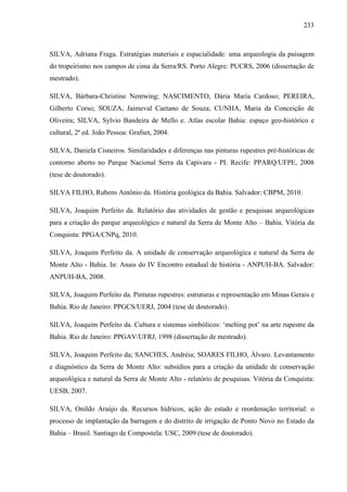 233
SILVA, Adriana Fraga. Estratégias materiais e espacialidade: uma arqueologia da paisagem
do tropeirismo nos campos de cima da Serra/RS. Porto Alegre: PUCRS, 2006 (dissertação de
mestrado).
SILVA, Bárbara-Christine Nentwing; NASCIMENTO, Dária Maria Cardoso; PEREIRA,
Gilberto Corso; SOUZA, Jaimeval Caetano de Souza; CUNHA, Maria da Conceição de
Oliveira; SILVA, Sylvio Bandeira de Mello e. Atlas escolar Bahia: espaço geo-histórico e
cultural, 2ª ed. João Pessoa: Grafset, 2004.
SILVA, Daniela Cisneiros. Similaridades e diferenças nas pinturas rupestres pré-históricas de
contorno aberto no Parque Nacional Serra da Capivara - PI. Recife: PPARQ/UFPE, 2008
(tese de doutorado).
SILVA FILHO, Rubens Antônio da. História geológica da Bahia. Salvador: CBPM, 2010.
SILVA, Joaquim Perfeito da. Relatório das atividades de gestão e pesquisas arqueológicas
para a criação do parque arqueológico e natural da Serra de Monte Alto – Bahia. Vitória da
Conquista: PPGA/CNPq, 2010.
SILVA, Joaquim Perfeito da. A unidade de conservação arqueológica e natural da Serra de
Monte Alto - Bahia. In: Anais do IV Encontro estadual de história - ANPUH-BA. Salvador:
ANPUH-BA, 2008.
SILVA, Joaquim Perfeito da. Pinturas rupestres: estruturas e representação em Minas Gerais e
Bahia. Rio de Janeiro: PPGCS/UERJ, 2004 (tese de doutorado).
SILVA, Joaquim Perfeito da. Cultura e sistemas simbólicos: ‘melting pot’ na arte rupestre da
Bahia. Rio de Janeiro: PPGAV/UFRJ, 1998 (dissertação de mestrado).
SILVA, Joaquim Perfeito da; SANCHES, Andréia; SOARES FILHO, Álvaro. Levantamento
e diagnóstico da Serra de Monte Alto: subsídios para a criação da unidade de conservação
arqueológica e natural da Serra de Monte Alto - relatório de pesquisas. Vitória da Conquista:
UESB, 2007.
SILVA, Onildo Araújo da. Recursos hídricos, ação do estado e reordenação territorial: o
processo de implantação da barragem e do distrito de irrigação de Ponto Novo no Estado da
Bahia – Brasil. Santiago de Compostela: USC, 2009 (tese de doutorado).
 