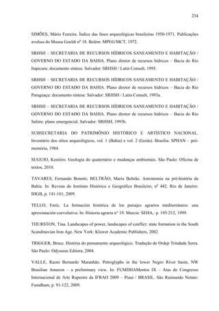 234
SIMÕES, Mário Ferreira. Índice das fases arqueológicas brasileiras 1950-1971. Publicações
avulsas do Museu Goeldi no
18. Belém: MPEG/MCT, 1972.
SRHSH – SECRETARIA DE RECURSOS HÍDRICOS SANEAMENTO E HABITAÇÃO /
GOVERNO DO ESTADO DA BAHIA. Plano diretor de recursos hídricos – Bacia do Rio
Itapicuru: documento síntese. Salvador: SRHSH / Latin Consult, 1995.
SRHSH – SECRETARIA DE RECURSOS HÍDRICOS SANEAMENTO E HABITAÇÃO /
GOVERNO DO ESTADO DA BAHIA. Plano diretor de recursos hídricos – Bacia do Rio
Paraguaçu: documento síntese. Salvador: SRHSH / Latin Consult, 1993a.
SRHSH – SECRETARIA DE RECURSOS HÍDRICOS SANEAMENTO E HABITAÇÃO /
GOVERNO DO ESTADO DA BAHIA. Plano diretor de recursos hídricos – Bacia do Rio
Salitre: plano emergencial. Salvador: SRHSH, 1993b.
SUBSECRETARIA DO PATRIMÔNIO HISTÓRICO E ARTÍSTICO NACIONAL.
Inventário dos sítios arqueológicos, vol. 1 (Bahia) e vol. 2 (Goiás). Brasília: SPHAN – pró-
memória, 1984.
SUGUIO, Kenitiro. Geologia do quaternário e mudanças ambientais. São Paulo: Oficina de
textos, 2010.
TAVARES, Fernando Bonetti; BELTRÃO, Maria Beltrão. Astronomia na pré-história da
Bahia. In: Revista do Instituto Histórico e Geográfico Brasileiro, no
442. Rio de Janeiro:
IHGB, p. 141-161, 2009.
TELLO, Enric. La formación histórica de los paisajes agrarios mediterráneos: una
aproximación coevolutiva. In: Historia agraria n° 19. Murcia: SEHA,· p. 195-212, 1999.
THURSTON, Tina. Landscapes of power, landscapes of conflict: state formation in the South
Scandinavian Iron Age. New York: Kluwer Academic Publishers, 2002.
TRIGGER, Bruce. História do pensamento arqueológico. Tradução de Ordep Trindade Serra.
São Paulo: Odysseus Editora, 2004.
VALLE, Raoni Bernardo Maranhão. Petroglyphs in the lower Negro River basin, NW
Brasilian Amazon – a preliminary view. In: FUMDHAMentos IX – Atas do Congresso
Internacional de Arte Rupestre da IFRAO 2009 – Piauí / BRASIL. São Raimundo Notato:
Fumdham, p. 91-122, 2009.
 