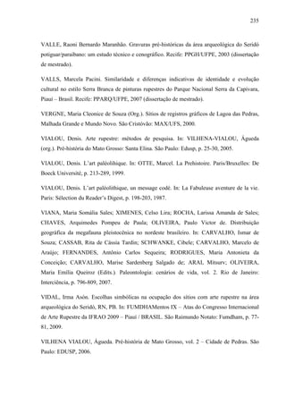 235
VALLE, Raoni Bernardo Maranhão. Gravuras pré-históricas da área arqueológica do Seridó
potiguar/paraibano: um estudo técnico e cenográfico. Recife: PPGH/UFPE, 2003 (dissertação
de mestrado).
VALLS, Marcela Pacini. Similaridade e diferenças indicativas de identidade e evolução
cultural no estilo Serra Branca de pinturas rupestres do Parque Nacional Serra da Capivara,
Piauí – Brasil. Recife: PPARQ/UFPE, 2007 (dissertação de mestrado).
VERGNE, Maria Cleonice de Souza (Org.). Sítios de registros gráficos de Lagoa das Pedras,
Malhada Grande e Mundo Novo. São Cristóvão: MAX/UFS, 2000.
VIALOU, Denis. Arte rupestre: métodos de pesquisa. In: VILHENA-VIALOU, Águeda
(org.). Pré-história do Mato Grosso: Santa Elina. São Paulo: Edusp, p. 25-30, 2005.
VIALOU, Denis. L’art paléolihique. In: OTTE, Marcel. La Prehistoire. Paris/Bruxelles: De
Boeck Université, p. 213-289, 1999.
VIALOU, Denis. L’art paléolithique, un message codé. In: La Fabuleuse aventure de la vie.
Paris: Sélection du Reader’s Digest, p. 198-203, 1987.
VIANA, Maria Somália Sales; XIMENES, Celso Lira; ROCHA, Larissa Amanda de Sales;
CHAVES, Arquimedes Pompeu de Paula; OLIVEIRA, Paulo Victor de. Distribuição
geográfica da megafauna pleistocênica no nordeste brasileiro. In: CARVALHO, Ismar de
Souza; CASSAB, Rita de Cássia Tardin; SCHWANKE, Cibele; CARVALHO, Marcelo de
Araújo; FERNANDES, Antônio Carlos Sequeira; RODRIGUES, Maria Antonieta da
Conceição; CARVALHO, Marise Sardenberg Salgado de; ARAI, Mitsurv; OLIVEIRA,
Maria Emília Queiroz (Edits.). Paleontologia: cenários de vida, vol. 2. Rio de Janeiro:
Interciência, p. 796-809, 2007.
VIDAL, Irma Asón. Escolhas simbólicas na ocupação dos sítios com arte rupestre na área
arqueológica do Seridó, RN, PB. In: FUMDHAMentos IX – Atas do Congresso Internacional
de Arte Rupestre da IFRAO 2009 – Piauí / BRASIL. São Raimundo Notato: Fumdham, p. 77-
81, 2009.
VILHENA VIALOU, Águeda. Pré-história de Mato Grosso, vol. 2 – Cidade de Pedras. São
Paulo: EDUSP, 2006.
 