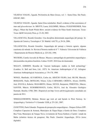 236
VILHENA VIALOU, Águeda. Pré-história do Mato Grosso, vol. 1 - Santa Elina. São Paulo:
EDUSP, 2005.
VILHENA VIALOU, Águeda. Santa Elina rockshelter, Brazil: evidence of the coexistence of
man and glossotherium. In: MIOTTI, Laura; SALEMME, Mônica; FLEGENHEIMER, Nora
(Orgs.). Where the South Winds Blow: ancient evidence for Paleo South Americans. Texas:
Texas A&M University Press, p. 21-28, 2003.
VILLAESCUSA, Ricardo González. Una disciplina denominada arqueología del paisaje. In:
Apuntes de Ciencia y Tecnología n° 20. Madrid: AACTE, p. 28-36, 2006.
VILLAESCUSA, Ricardo González. Arqueología del paisaje e historia agraria: algunas
cuestiones de método. In: Revista d’historia medieval no
7. Valencia: Universitat de València
/ Departamento de Historia Medieval, p. 223-242, 1996.
WICHERS, Camila Azevedo de Moraes. Museus e antropofagia do patrimônio arqueológico:
(des)caminhos da prática brasileira. Lisboa: ULHT, 2010 (tese de doutorado).
WILLEY, GORDON. Resenha de ‘Ancient landscapes: studies in field archaeology’
(Londres: G. Bell and Sons, Ltd., 1957). In: American Anthropologist no
62. Arlington:
American Anthropological Association, p. 176-178, 1960.
WINGE, Manfredo; ALVARENGA, Carlos de; ARAÚJO FILHO, José; BLUM, Marcelo;
BOGGIANI, Paulo; BOTELHO, Nilson; Celso CARNEIRO; CRÓSTA, Alvaro; DANNI,
José; D'AVILA, Roberto; DIAS-BRITO, Dimas; NEVES, Benjamim; PIMENTEL, Márcio;
SANTOS, Márcio; SCHOBBENHAUS, Carlos; SILVA, José da. Glossário Geológico
Ilustrado. Brasília: UNB, 2001. Disponível em http://www.unb.br/ig/glossario consultado em
janeiro de 2011.
WRIGGLESWORTH, Melanie. Bronze age rock art and burials in West Norway. In:
@rqueología y Territorio no
4. Granada: UGR, p. 251-261, 2007.
ZANETTINI, Paulo Eduardo. Programa de prospecções arqueológicas - Parques Eólicos EPP:
Complexo Capoeiras & Assuruá, Municípios de Xique-Xique e Gentio de Ouro; Complexo
Boa Vista, Municípios de Tanque Novo, Livramento de Nossa Senhora e Caetité / estado da
Bahia (relatório técnico de pesquisa). São Paulo: Zanettini Arqueologia, 2011a (texto
digitado).
 