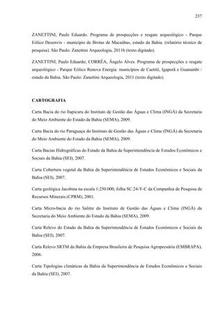 237
ZANETTINI, Paulo Eduardo. Programa de prospecções e resgate arqueológico - Parque
Eólico Desenvix - município de Brotas de Macaúbas, estado da Bahia. (relatório técnico de
pesquisa). São Paulo: Zanettini Arqueologia, 2011b (texto digitado).
ZANETTINI, Paulo Eduardo; CORRÊA, Ângelo Alves. Programa de prospecções e resgate
arqueológico - Parque Eólico Renova Energia: municípios de Caetité, Igaporã e Guanambi /
estado da Bahia. São Paulo: Zanettini Arqueologia, 2011 (texto digitado).
CARTOGRAFIA
Carta Bacia do rio Itapicuru do Instituto de Gestão das Águas e Clima (INGÁ) da Secretaria
do Meio Ambiente do Estado da Bahia (SEMA), 2009.
Carta Bacia do rio Paraguaçu do Instituto de Gestão das Águas e Clima (INGÁ) da Secretaria
do Meio Ambiente do Estado da Bahia (SEMA), 2009.
Carta Bacias Hidrográficas do Estado da Bahia da Superintendência de Estudos Econômicos e
Sociais da Bahia (SEI), 2007.
Carta Cobertura vegetal da Bahia da Superintendência de Estudos Econômicos e Sociais da
Bahia (SEI), 2007.
Carta geológica Jacobina na escala 1:250.000, folha SC.24-Y-C da Companhia de Pesquisa de
Recursos Minerais (CPRM), 2001.
Carta Micro-bacia do rio Salitre do Instituto de Gestão das Águas e Clima (INGÁ) da
Secretaria do Meio Ambiente do Estado da Bahia (SEMA), 2009.
Carta Relevo do Estado da Bahia da Superintendência de Estudos Econômicos e Sociais da
Bahia (SEI), 2007.
Carta Relevo SRTM da Bahia da Empresa Brasileira de Pesquisa Agropecuária (EMBRAPA),
2006.
Carta Tipologias climáticas da Bahia da Superintendência de Estudos Econômicos e Sociais
da Bahia (SEI), 2007.
 