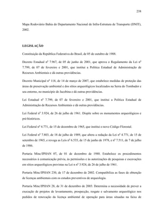 238
Mapa Rodoviário Bahia do Departamento Nacional de Infra-Estrutura de Transporte (DNIT),
2002.
LEGISLAÇÃO
Constituição da República Federativa do Brasil, de 05 de outubro de 1988.
Decreto Estadual no
7.967, de 05 de junho de 2001, que aprova o Regulamento da Lei no
7.799, de 07 de fevereiro e 2001, que institui a Política Estadual de Administração de
Recursos Ambientais e dá outras providências.
Decreto Municipal no
118, de 14 de março de 2007, que estabelece medidas de proteção das
áreas de preservação ambiental e dos sítios arqueológicos localizados na Serra do Tombador e
seu entorno, no município de Jacobina e dá outras providências.
Lei Estadual no
7.799, de 07 de fevereiro e 2001, que institui a Política Estadual de
Administração de Recursos Ambientais e dá outras providências.
Lei Federal no
3.924, de 26 de julho de 1961. Dispõe sobre os monumentos arqueológicos e
pré-históricos.
Lei Federal no
4.771, de 15 de dezembro de 1965, que institui o novo Código Florestal.
Lei Federal no
7.803, de 18 de julho de 1989, que altera a redação da Lei no
4.771, de 15 de
setembro de 1965, e revoga as Leis no
6.535, de 15 de junho de 1978, e no
7.511, de 7 de julho
de 1986.
Portaria Minc/IPHAN 07, de 01 de dezembro de 1988. Estabelece os procedimentos
necessários à comunicação prévia, às permissões e às autorizações de pesquisas e escavações
em sítios arqueológicos previstas na Lei n no
3.924, de 26 de julho de 1961.
Portaria Minc/IPHAN 230, de 17 de dezembro de 2002. Compatibiliza as fases de obtenção
de licenças ambientais com os estudos preventivos de arqueologia.
Portaria Minc/IPHAN 28, de 31 de dezembro de 2003. Determina a necessidade de prever a
execução de projetos de levantamento, prospecção, resgate e salvamento arqueológico nos
pedidos de renovação da licença ambiental de operação para áreas situadas na faixa de
 