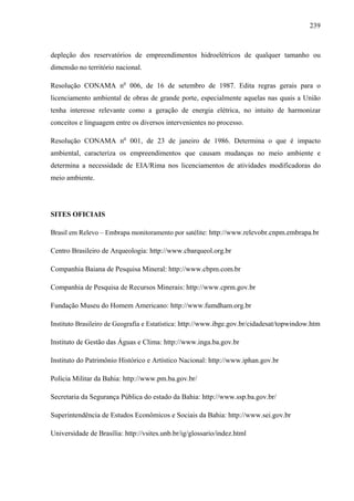 239
depleção dos reservatórios de empreendimentos hidroelétricos de qualquer tamanho ou
dimensão no território nacional.
Resolução CONAMA no
006, de 16 de setembro de 1987. Edita regras gerais para o
licenciamento ambiental de obras de grande porte, especialmente aquelas nas quais a União
tenha interesse relevante como a geração de energia elétrica, no intuito de harmonizar
conceitos e linguagem entre os diversos intervenientes no processo.
Resolução CONAMA no
001, de 23 de janeiro de 1986. Determina o que é impacto
ambiental, caracteriza os empreendimentos que causam mudanças no meio ambiente e
determina a necessidade de EIA/Rima nos licenciamentos de atividades modificadoras do
meio ambiente.
SITES OFICIAIS
Brasil em Relevo – Embrapa monitoramento por satélite: http://www.relevobr.cnpm.embrapa.br
Centro Brasileiro de Arqueologia: http://www.cbarqueol.org.br
Companhia Baiana de Pesquisa Mineral: http://www.cbpm.com.br
Companhia de Pesquisa de Recursos Minerais: http://www.cprm.gov.br
Fundação Museu do Homem Americano: http://www.fumdham.org.br
Instituto Brasileiro de Geografia e Estatística: http://www.ibge.gov.br/cidadesat/topwindow.htm
Instituto de Gestão das Águas e Clima: http://www.inga.ba.gov.br
Instituto do Patrimônio Histórico e Artístico Nacional: http://www.iphan.gov.br
Polícia Militar da Bahia: http://www.pm.ba.gov.br/
Secretaria da Segurança Pública do estado da Bahia: http://www.ssp.ba.gov.br/
Superintendência de Estudos Econômicos e Sociais da Bahia: http://www.sei.gov.br
Universidade de Brasília: http://vsites.unb.br/ig/glossario/indez.html
 