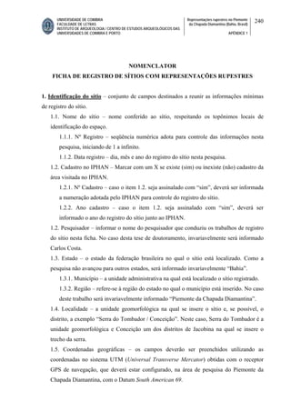 UNIVERSIDADE DE COIMBRA
FACULDADE DE LETRAS
INSTITUTO DE ARQUEOLOGIA / CENTRO DE ESTUDOS ARQUEOLÓGICOS DAS
UNIVERSIDADES DE COIMBRA E PORTO
Representações rupestres no Piemonte
da Chapada Diamantina (Bahia, Brasil)
APÊNDICE 1
240
NOMENCLATOR
FICHA DE REGISTRO DE SÍTIOS COM REPRESENTAÇÕES RUPESTRES
1. Identificação do sítio – conjunto de campos destinados a reunir as informações mínimas
de registro do sítio.
1.1. Nome do sítio – nome conferido ao sítio, respeitando os topônimos locais de
identificação do espaço.
1.1.1. Nº Registro – seqüência numérica adota para controle das informações nesta
pesquisa, iniciando de 1 a infinito.
1.1.2. Data registro – dia, mês e ano do registro do sítio nesta pesquisa.
1.2. Cadastro no IPHAN – Marcar com um X se existe (sim) ou inexiste (não) cadastro da
área visitada no IPHAN.
1.2.1. Nº Cadastro – caso o item 1.2. seja assinalado com “sim”, deverá ser informada
a numeração adotada pelo IPHAN para controle do registro do sítio.
1.2.2. Ano cadastro – caso o item 1.2. seja assinalado com “sim”, deverá ser
informado o ano do registro do sítio junto ao IPHAN.
1.2. Pesquisador – informar o nome do pesquisador que conduziu os trabalhos de registro
do sítio nesta ficha. No caso desta tese de doutoramento, invariavelmente será informado
Carlos Costa.
1.3. Estado – o estado da federação brasileira no qual o sítio está localizado. Como a
pesquisa não avançou para outros estados, será informado invariavelmente “Bahia”.
1.3.1. Município – a unidade administrativa na qual está localizado o sítio registrado.
1.3.2. Região – refere-se à região do estado no qual o município está inserido. No caso
deste trabalho será invariavelmente informado “Piemonte da Chapada Diamantina”.
1.4. Localidade – a unidade geomorfológica na qual se insere o sítio e, se possível, o
distrito, a exemplo “Serra do Tombador / Conceição”. Neste caso, Serra do Tombador é a
unidade geomorfológica e Conceição um dos distritos de Jacobina na qual se insere o
trecho da serra.
1.5. Coordenadas geográficas – os campos deverão ser preenchidos utilizando as
coordenadas no sistema UTM (Universal Transverse Mercator) obtidas com o receptor
GPS de navegação, que deverá estar configurado, na área de pesquisa do Piemonte da
Chapada Diamantina, com o Datum South American 69.
 