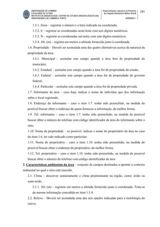 UNIVERSIDADE DE COIMBRA
FACULDADE DE LETRAS
INSTITUTO DE ARQUEOLOGIA / CENTRO DE ESTUDOS ARQUEOLÓGICOS DAS
UNIVERSIDADES DE COIMBRA E PORTO
Representações rupestres no Piemonte
da Chapada Diamantina (Bahia, Brasil)
APÊNDICE 1
241
1.5.1. Zona – registrar o número e a letra indicada na coordenada.
1.5.2. E – registrar as coordenadas oeste-leste com seis dígitos numéricos.
1.5.3. N – registrar as coordenadas sul-norte com sete dígitos numéricos.
1.5.4. Alt. (m) – registra em metros a altitude fornecida junto à coordenada.
1.6. Propriedade – Deverá ser assinalada uma das quatro alternativas acerca da natureza da
propriedade da área:
1.6.1. Municipal – assinalar este campo quando a área fora de propriedade do
município;
1.6.2. Estadual – assinalar este campo quando a área for de propriedade do estado;
1.6.3. Federal – assinalar este campo quando a área for de propriedade do governo
federal;
1.6.4. Particular – assinalar este campo quando a área for de propriedade privada.
1.7. Informante da área – caso haja, indicar o nome do indivíduo que deu informação
sobre o local registrado.
1.8. Endereço do informante – caso o item 1.7. tenha sido preenchido, na medida do
possível buscar obter o endereço de quem forneceu a informação, da melhor forma.
1.9. Tel. informante – caso o item 1.7. tenha sido preenchido, na medida do possível
buscar obter o número do telefone com código identificador de área do informante sobre o
sítio.
1.10. Nome da propriedade – se possível, indicar o nome do proprietário da área no caso
do item 1.6. ter sido indicado como particular.
1.11. Nome do proprietário – caso o item 1.10. tenha sido preenchido, na medida do
possível buscar obter o endereço do proprietário, da melhor forma.
1.12. Tel. proprietário – caso o item 1.10. tenha sido preenchido, na medida do possível
buscar obter o número do telefone com código identificador de área
2. Características ambientais da área – conjunto de campos destinados a apontar o contexto
ambiental no qual o sítio está inserido.
2.1. Clima – descrever sumariamente o clima predominante na região, como: árido ou
semi-árido.
2.1.1. Alt. (m) – registrar em metros a altitude fornecida junto à coordenada. Trata-se
da mesma informação concedida no item 1.5.4.
2.2. Relevo – Deverá ser assinalada uma das seis opções indicadas para a morfologia do
relevo.
 