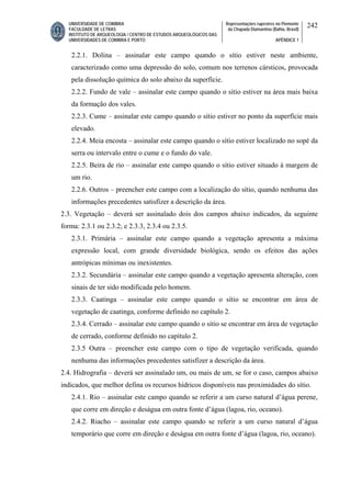 UNIVERSIDADE DE COIMBRA
FACULDADE DE LETRAS
INSTITUTO DE ARQUEOLOGIA / CENTRO DE ESTUDOS ARQUEOLÓGICOS DAS
UNIVERSIDADES DE COIMBRA E PORTO
Representações rupestres no Piemonte
da Chapada Diamantina (Bahia, Brasil)
APÊNDICE 1
242
2.2.1. Dolina – assinalar este campo quando o sítio estiver neste ambiente,
caracterizado como uma depressão do solo, comum nos terrenos cársticos, provocada
pela dissolução química do solo abaixo da superfície.
2.2.2. Fundo de vale – assinalar este campo quando o sítio estiver na área mais baixa
da formação dos vales.
2.2.3. Cume – assinalar este campo quando o sítio estiver no ponto da superfície mais
elevado.
2.2.4. Meia encosta – assinalar este campo quando o sítio estiver localizado no sopé da
serra ou intervalo entre o cume e o fundo do vale.
2.2.5. Beira de rio – assinalar este campo quando o sítio estiver situado à margem de
um rio.
2.2.6. Outros – preencher este campo com a localização do sítio, quando nenhuma das
informações precedentes satisfizer a descrição da área.
2.3. Vegetação – deverá ser assinalado dois dos campos abaixo indicados, da seguinte
forma: 2.3.1 ou 2.3.2; e 2.3.3, 2.3.4 ou 2.3.5.
2.3.1. Primária – assinalar este campo quando a vegetação apresenta a máxima
expressão local, com grande diversidade biológica, sendo os efeitos das ações
antrópicas mínimas ou inexistentes.
2.3.2. Secundária – assinalar este campo quando a vegetação apresenta alteração, com
sinais de ter sido modificada pelo homem.
2.3.3. Caatinga – assinalar este campo quando o sítio se encontrar em área de
vegetação de caatinga, conforme definido no capítulo 2.
2.3.4. Cerrado – assinalar este campo quando o sítio se encontrar em área de vegetação
de cerrado, conforme definido no capítulo 2.
2.3.5 Outra – preencher este campo com o tipo de vegetação verificada, quando
nenhuma das informações precedentes satisfizer a descrição da área.
2.4. Hidrografia – deverá ser assinalado um, ou mais de um, se for o caso, campos abaixo
indicados, que melhor defina os recursos hídricos disponíveis nas proximidades do sítio.
2.4.1. Rio – assinalar este campo quando se referir a um curso natural d’água perene,
que corre em direção e deságua em outra fonte d’água (lagoa, rio, oceano).
2.4.2. Riacho – assinalar este campo quando se referir a um curso natural d’água
temporário que corre em direção e deságua em outra fonte d’água (lagoa, rio, oceano).
 
