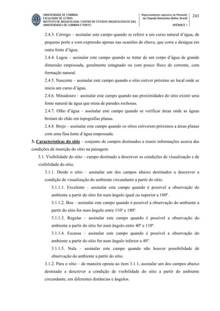 UNIVERSIDADE DE COIMBRA
FACULDADE DE LETRAS
INSTITUTO DE ARQUEOLOGIA / CENTRO DE ESTUDOS ARQUEOLÓGICOS DAS
UNIVERSIDADES DE COIMBRA E PORTO
Representações rupestres no Piemonte
da Chapada Diamantina (Bahia, Brasil)
APÊNDICE 1
243
2.4.3. Córrego – assinalar este campo quando se referir a um curso natural d’água, de
pequeno porte e com expressão apenas nas ocasiões de chuva, que corre e deságua em
outra fonte d’água.
2.4.4. Lagoa – assinalar este campo quando se tratar de um corpo d’água de grande
dimensão empossada, geralmente estagnado ou com pouco fluxo de corrente, com
formação natural.
2.4.5. Nascente – assinalar este campo quando o sítio estiver próximo ao local onde se
inicia um curso d’água.
2.4.6. Minadouro – assinalar este campo quando nas proximidades do sítio existir uma
fonte natural de água que mina de paredes rochosas.
2.4.7. Olho d’água – assinalar este campo quando se verificar áreas onde as águas
brotam do chão em topografias planas.
2.4.8. Brejo – assinalar este campo quando os sítios estiverem próximos a áreas planas
com uma fina lente d’água empossada.
3. Características do sítio – conjunto de campos destinados a reunir informações acerca das
condições de inserção do sítio na paisagem.
3.1. Visibilidade do sítio – campo destinado a descrever as condições de visualização e de
visibilidade do sítio.
3.1.1. Desde o sítio – assinalar um dos campos abaixo destinados a descrever a
condição de visualização do ambiente circundante a partir do sítio.
3.1.1.1. Excelente – assinalar este campo quando é possível a observação do
ambiente a partir do sítio for num ângulo igual ou superior a 180º.
3.1.1.2. Boa – assinalar este campo quando é possível a observação do ambiente a
partir do sítio for num ângulo entre 110º e 180º.
3.1.1.3. Regular – assinalar este campo quando é possível a observação do
ambiente a partir do sítio for num ângulo entre 40º e 110º.
3.1.1.4. Escassa – assinalar este campo quando é possível a observação do
ambiente a partir do sítio for num ângulo inferior a 40º.
3.1.1.5. Nula – assinalar este campo quando não houver possibilidade de
observação do ambiente a partir do sítio.
3.1.2. Para o sítio – de maneira oposta ao item 3.1.1, assinalar um dos campos abaixo
destinado a descrever a condição de visibilidade do sítio a partir do ambiente
circundante, em diferentes distâncias e ângulos.
 