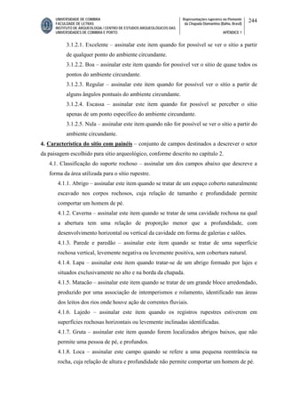 UNIVERSIDADE DE COIMBRA
FACULDADE DE LETRAS
INSTITUTO DE ARQUEOLOGIA / CENTRO DE ESTUDOS ARQUEOLÓGICOS DAS
UNIVERSIDADES DE COIMBRA E PORTO
Representações rupestres no Piemonte
da Chapada Diamantina (Bahia, Brasil)
APÊNDICE 1
244
3.1.2.1. Excelente – assinalar este item quando for possível se ver o sítio a partir
de qualquer ponto do ambiente circundante.
3.1.2.2. Boa – assinalar este item quando for possível ver o sítio de quase todos os
pontos do ambiente circundante.
3.1.2.3. Regular – assinalar este item quando for possível ver o sítio a partir de
alguns ângulos pontuais do ambiente circundante.
3.1.2.4. Escassa – assinalar este item quando for possível se perceber o sítio
apenas de um ponto específico do ambiente circundante.
3.1.2.5. Nula – assinalar este item quando não for possível se ver o sítio a partir do
ambiente circundante.
4. Característica do sítio com painéis – conjunto de campos destinados a descrever o setor
da paisagem escolhido para sítio arqueológico, conforme descrito no capítulo 2.
4.1. Classificação do suporte rochoso – assinalar um dos campos abaixo que descreve a
forma da área utilizada para o sítio rupestre.
4.1.1. Abrigo – assinalar este item quando se tratar de um espaço coberto naturalmente
escavado nos corpos rochosos, cuja relação de tamanho e profundidade permite
comportar um homem de pé.
4.1.2. Caverna – assinalar este item quando se tratar de uma cavidade rochosa na qual
a abertura tem uma relação de proporção menor que a profundidade, com
desenvolvimento horizontal ou vertical da cavidade em forma de galerias e salões.
4.1.3. Parede e paredão – assinalar este item quando se tratar de uma superfície
rochosa vertical, levemente negativa ou levemente positiva, sem cobertura natural.
4.1.4. Lapa – assinalar este item quando tratar-se de um abrigo formado por lajes e
situados exclusivamente no alto e na borda da chapada.
4.1.5. Matacão – assinalar este item quando se tratar de um grande bloco arredondado,
produzido por uma associação de intemperismos e rolamento, identificado nas áreas
dos leitos dos rios onde houve ação de correntes fluviais.
4.1.6. Lajedo – assinalar este item quando os registros rupestres estiverem em
superfícies rochosas horizontais ou levemente inclinadas identificadas.
4.1.7. Gruta – assinalar este item quando forem localizados abrigos baixos, que não
permite uma pessoa de pé, e profundos.
4.1.8. Loca – assinalar este campo quando se refere a uma pequena reentrância na
rocha, cuja relação de altura e profundidade não permite comportar um homem de pé.
 