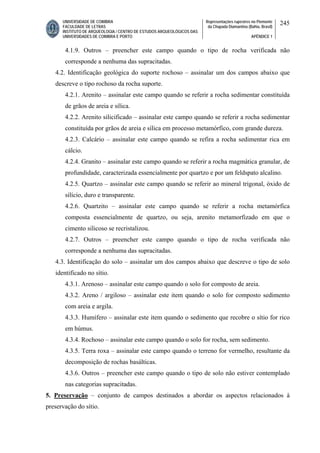 UNIVERSIDADE DE COIMBRA
FACULDADE DE LETRAS
INSTITUTO DE ARQUEOLOGIA / CENTRO DE ESTUDOS ARQUEOLÓGICOS DAS
UNIVERSIDADES DE COIMBRA E PORTO
Representações rupestres no Piemonte
da Chapada Diamantina (Bahia, Brasil)
APÊNDICE 1
245
4.1.9. Outros – preencher este campo quando o tipo de rocha verificada não
corresponde a nenhuma das supracitadas.
4.2. Identificação geológica do suporte rochoso – assinalar um dos campos abaixo que
descreve o tipo rochoso da rocha suporte.
4.2.1. Arenito – assinalar este campo quando se referir a rocha sedimentar constituída
de grãos de areia e sílica.
4.2.2. Arenito silicificado – assinalar este campo quando se referir a rocha sedimentar
constituída por grãos de areia e sílica em processo metamórfico, com grande dureza.
4.2.3. Calcário – assinalar este campo quando se refira a rocha sedimentar rica em
cálcio.
4.2.4. Granito – assinalar este campo quando se referir a rocha magmática granular, de
profundidade, caracterizada essencialmente por quartzo e por um feldspato alcalino.
4.2.5. Quartzo – assinalar este campo quando se referir ao mineral trigonal, óxido de
silício, duro e transparente.
4.2.6. Quartzito – assinalar este campo quando se referir a rocha metamórfica
composta essencialmente de quartzo, ou seja, arenito metamorfizado em que o
cimento silicoso se recristalizou.
4.2.7. Outros – preencher este campo quando o tipo de rocha verificada não
corresponde a nenhuma das supracitadas.
4.3. Identificação do solo – assinalar um dos campos abaixo que descreve o tipo de solo
identificado no sítio.
4.3.1. Arenoso – assinalar este campo quando o solo for composto de areia.
4.3.2. Areno / argiloso – assinalar este item quando o solo for composto sedimento
com areia e argila.
4.3.3. Humífero – assinalar este item quando o sedimento que recobre o sítio for rico
em húmus.
4.3.4. Rochoso – assinalar este campo quando o solo for rocha, sem sedimento.
4.3.5. Terra roxa – assinalar este campo quando o terreno for vermelho, resultante da
decomposição de rochas basálticas.
4.3.6. Outros – preencher este campo quando o tipo de solo não estiver contemplado
nas categorias supracitadas.
5. Preservação – conjunto de campos destinados a abordar os aspectos relacionados à
preservação do sítio.
 