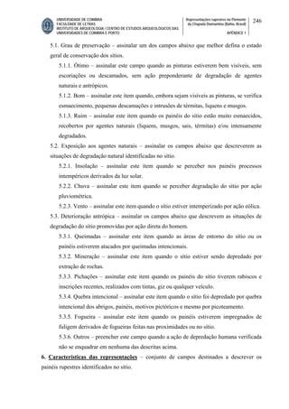 UNIVERSIDADE DE COIMBRA
FACULDADE DE LETRAS
INSTITUTO DE ARQUEOLOGIA / CENTRO DE ESTUDOS ARQUEOLÓGICOS DAS
UNIVERSIDADES DE COIMBRA E PORTO
Representações rupestres no Piemonte
da Chapada Diamantina (Bahia, Brasil)
APÊNDICE 1
246
5.1. Grau de preservação – assinalar um dos campos abaixo que melhor defina o estado
geral de conservação dos sítios.
5.1.1. Ótimo – assinalar este campo quando as pinturas estiverem bem visíveis, sem
escoriações ou descamados, sem ação preponderante de degradação de agentes
naturais e antrópicos.
5.1.2. Bom – assinalar este item quando, embora sejam visíveis as pinturas, se verifica
esmaecimento, pequenas descamações e intrusões de térmitas, liquens e musgos.
5.1.3. Ruim – assinalar este item quando os painéis do sítio estão muito esmaecidos,
recobertos por agentes naturais (liquens, musgos, sais, térmitas) e/ou intensamente
degradados.
5.2. Exposição aos agentes naturais – assinalar os campos abaixo que descreverem as
situações de degradação natural identificadas no sítio.
5.2.1. Insolação – assinalar este item quando se perceber nos painéis processos
intempéricos derivados da luz solar.
5.2.2. Chuva – assinalar este item quando se perceber degradação do sítio por ação
pluviométrica.
5.2.3. Vento – assinalar este item quando o sítio estiver intemperizado por ação eólica.
5.3. Deterioração antrópica – assinalar os campos abaixo que descrevem as situações de
degradação do sítio promovidas por ação direta do homem.
5.3.1. Queimadas – assinalar este item quando as áreas de entorno do sítio ou os
painéis estiverem atacados por queimadas intencionais.
5.3.2. Mineração – assinalar este item quando o sítio estiver sendo depredado por
extração de rochas.
5.3.3. Pichações – assinalar este item quando os painéis do sítio tiverem rabiscos e
inscrições recentes, realizados com tintas, giz ou qualquer veículo.
5.3.4. Quebra intencional – assinalar este item quando o sítio foi depredado por quebra
intencional dos abrigos, painéis, motivos pictóricos e mesmo por picoteamento.
5.3.5. Fogueira – assinalar este item quando os painéis estiverem impregnados de
fuligem derivados de fogueiras feitas nas proximidades ou no sítio.
5.3.6. Outros – preencher este campo quando a ação de depredação humana verificada
não se enquadrar em nenhuma das descritas acima.
6. Características das representações – conjunto de campos destinados a descrever os
painéis rupestres identificados no sítio.
 