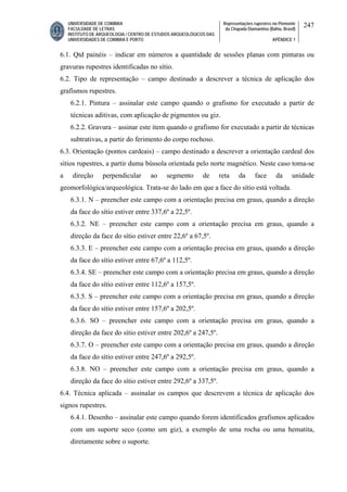 UNIVERSIDADE DE COIMBRA
FACULDADE DE LETRAS
INSTITUTO DE ARQUEOLOGIA / CENTRO DE ESTUDOS ARQUEOLÓGICOS DAS
UNIVERSIDADES DE COIMBRA E PORTO
Representações rupestres no Piemonte
da Chapada Diamantina (Bahia, Brasil)
APÊNDICE 1
247
6.1. Qtd painéis – indicar em números a quantidade de sessões planas com pinturas ou
gravuras rupestres identificadas no sítio.
6.2. Tipo de representação – campo destinado a descrever a técnica de aplicação dos
grafismos rupestres.
6.2.1. Pintura – assinalar este campo quando o grafismo for executado a partir de
técnicas aditivas, com aplicação de pigmentos ou giz.
6.2.2. Gravura – assinar este item quando o grafismo for executado a partir de técnicas
subtrativas, a partir do ferimento do corpo rochoso.
6.3. Orientação (pontos cardeais) – campo destinado a descrever a orientação cardeal dos
sítios rupestres, a partir duma bússola orientada pelo norte magnético. Neste caso toma-se
a direção perpendicular ao segmento de reta da face da unidade
geomorfológica/arqueológica. Trata-se do lado em que a face do sítio está voltada.
6.3.1. N – preencher este campo com a orientação precisa em graus, quando a direção
da face do sítio estiver entre 337,6º a 22,5º.
6.3.2. NE – preencher este campo com a orientação precisa em graus, quando a
direção da face do sítio estiver entre 22,6º a 67,5º.
6.3.3. E – preencher este campo com a orientação precisa em graus, quando a direção
da face do sítio estiver entre 67,6º a 112,5º.
6.3.4. SE – preencher este campo com a orientação precisa em graus, quando a direção
da face do sítio estiver entre 112,6º a 157,5º.
6.3.5. S – preencher este campo com a orientação precisa em graus, quando a direção
da face do sítio estiver entre 157,6º a 202,5º.
6.3.6. SO – preencher este campo com a orientação precisa em graus, quando a
direção da face do sítio estiver entre 202,6º a 247,5º.
6.3.7. O – preencher este campo com a orientação precisa em graus, quando a direção
da face do sítio estiver entre 247,6º a 292,5º.
6.3.8. NO – preencher este campo com a orientação precisa em graus, quando a
direção da face do sítio estiver entre 292,6º a 337,5º.
6.4. Técnica aplicada – assinalar os campos que descrevem a técnica de aplicação dos
signos rupestres.
6.4.1. Desenho – assinalar este campo quando forem identificados grafismos aplicados
com um suporte seco (como um giz), a exemplo de uma rocha ou uma hematita,
diretamente sobre o suporte.
 