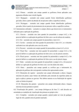 UNIVERSIDADE DE COIMBRA
FACULDADE DE LETRAS
INSTITUTO DE ARQUEOLOGIA / CENTRO DE ESTUDOS ARQUEOLÓGICOS DAS
UNIVERSIDADES DE COIMBRA E PORTO
Representações rupestres no Piemonte
da Chapada Diamantina (Bahia, Brasil)
APÊNDICE 1
248
6.4.2. Pintura – assinalar este campo quando os grafismos forem aplicados com
pigmentos diluídos num veículo líquido.
6.4.3. Raspagem – assinalar este campo quando forem identificados grafismos
gravados, feitos a partir da abrasão de um percutor sobre a superfície rochosa.
6.4.4. Picotagem – assinalar este campo quando forem identificados grafismos
gravados, feitos a partir do picoteamento de um percutor sobre a superfície rochosa.
6.5. Instrumentos utilizados – assinalar os campos abaixo que descrevem os instrumentos
utilizados para a aplicação do grafismo.
6.5.1. Graveto – assinalar este item quando for preenchido o campo 6.4.2, e for
possível definir se a aplicação do grafismo foi feito com o uso de taliscas de madeira.
6.5.2. Giz – assinalar este campo quando for preenchido o item 6.4.1.
6.5.3. Carvão – assinalar este item quando for preenchido o item 6.4.1, se o desenho
realizado tiver sido aplicado com o uso de carvão.
6.5.4. Percutor – assinalar este campo quando for preenchido os itens 6.4.3 e 6.4.4.
6.5.5. Pincel fino – assinalar este item quando for preenchido o campo 6.4.2, e for
possível definir se a aplicação do grafismo foi feito com o uso de pincéis estreitos.
6.5.6. Pincel grosso – assinalar este item quando for preenchido o campo 6.4.2, e for
possível definir se a aplicação do grafismo foi feito com o uso de pincéis largos.
6.5.7. Dedo – assinalar este item quando for preenchido o campo 6.4.2, e for possível
definir se a aplicação do grafismo foi feito com o uso dos dedos das mãos.
6.5.8. Outro – preencher este campo quando se verificar que o instrumento de
aplicação do grafismo não corresponde a nenhum dos apresentados acima.
6.5.9. Dimensões do suporte – preencher este campo informando a altura e largura
máximas do painel, cujos limites são definidos pela extensão da superfície plana na
qual se aplica a pintura ou gravura. Nas dobras naturais ou na finalização do suporte
estão os limites do painel.
6.5.10. Dimensões dos painéis – preencher este campo informando altura e largura
máximas da área pintada no painel.
6.6. Visualização dos painéis – este campo distingue-se do item 3.1. nele deverão ser
assinaladas as condições de visualização das pinturas no próprio sítio.
6.6.1. Completa – assinalar este campo quando o painel puder ser visto de qualquer
lugar do sítio, quando está em grande exposição.
 