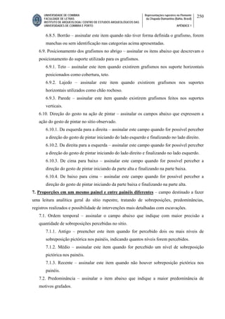 UNIVERSIDADE DE COIMBRA
FACULDADE DE LETRAS
INSTITUTO DE ARQUEOLOGIA / CENTRO DE ESTUDOS ARQUEOLÓGICOS DAS
UNIVERSIDADES DE COIMBRA E PORTO
Representações rupestres no Piemonte
da Chapada Diamantina (Bahia, Brasil)
APÊNDICE 1
250
6.8.5. Borrão – assinalar este item quando não tiver forma definida o grafismo, forem
manchas ou sem identificação nas categorias acima apresentadas.
6.9. Posicionamento dos grafismos no abrigo – assinalar os itens abaixo que descrevam o
posicionamento do suporte utilizado para os grafismos.
6.9.1. Teto – assinalar este item quando existirem grafismos nos suporte horizontais
posicionados como cobertura, teto.
6.9.2. Lajedo – assinalar este item quando existirem grafismos nos suportes
horizontais utilizados como chão rochoso.
6.9.3. Parede – assinalar este item quando existirem grafismos feitos nos suportes
verticais.
6.10. Direção do gesto na ação de pintar – assinalar os campos abaixo que expressem a
ação do gesto de pintar no sítio observado.
6.10.1. Da esquerda para a direita – assinalar este campo quando for possível perceber
a direção do gesto de pintar iniciando do lado esquerdo e finalizando no lado direito.
6.10.2. Da direita para a esquerda – assinalar este campo quando for possível perceber
a direção do gesto de pintar iniciando do lado direito e finalizando no lado esquerdo.
6.10.3. De cima para baixo – assinalar este campo quando for possível perceber a
direção do gesto de pintar iniciando da parte alta e finalizando na parte baixa.
6.10.4. De baixo para cima – assinalar este campo quando for possível perceber a
direção do gesto de pintar iniciando da parte baixa e finalizando na parte alta.
7. Proporções em um mesmo painel e entre painéis diferentes – campo destinado a fazer
uma leitura analítica geral do sítio rupestre, tratando de sobreposições, predominâncias,
registros realizados e possibilidade de intervenções mais detalhadas com escavações.
7.1. Ordem temporal – assinalar o campo abaixo que indique com maior precisão a
quantidade de sobreposições percebidas no sítio.
7.1.1. Antigo – preencher este item quando for percebido dois ou mais níveis de
sobreposição pictórica nos painéis, indicando quantos níveis forem percebidos.
7.1.2. Médio – assinalar este item quando for percebido um nível de sobreposição
pictórica nos painéis.
7.1.3. Recente – assinalar este item quando não houver sobreposição pictórica nos
painéis.
7.2. Predominância – assinalar o item abaixo que indique a maior predominância de
motivos grafados.
 