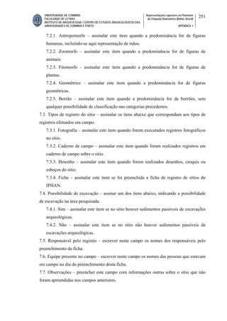 UNIVERSIDADE DE COIMBRA
FACULDADE DE LETRAS
INSTITUTO DE ARQUEOLOGIA / CENTRO DE ESTUDOS ARQUEOLÓGICOS DAS
UNIVERSIDADES DE COIMBRA E PORTO
Representações rupestres no Piemonte
da Chapada Diamantina (Bahia, Brasil)
APÊNDICE 1
251
7.2.1. Antropomorfo – assinalar este item quando a predominância for de figuras
humanas, incluindo-se aqui representação de mãos.
7.2.2. Zoomorfo – assinalar este item quando a predominância for de figuras de
animais.
7.2.3. Fitomorfo – assinalar este item quando a predominância for de figuras de
plantas.
7.2.4. Geométrico – assinalar este item quando a predominância for de figuras
geométricas.
7.2.5. Borrão – assinalar este item quando a predominância for de borrões, sem
qualquer possibilidade de classificação nas categorias precedentes.
7.3. Tipos de registro do sítio – assinalar os itens abaixo que correspondam aos tipos de
registros efetuados em campo.
7.3.1. Fotografia – assinalar este item quando forem executados registros fotográficos
no sítio.
7.3.2. Caderno de campo – assinalar este item quando foram realizados registros em
caderno de campo sobre o sítio.
7.3.3. Desenho – assinalar este item quando forem realizados desenhos, croquis ou
esboços do sítio.
7.3.4. Ficha – assinalar este item se foi preenchida a ficha de registro de sítios do
IPHAN.
7.4. Possibilidade de escavação – assinar um dos itens abaixo, indicando a possibilidade
de escavação na área pesquisada.
7.4.1. Sim – assinalar este item se no sítio houver sedimentos passíveis de escavações
arqueológicas.
7.4.2. Não – assinalar este item se no sítio não houver sedimentos passíveis de
escavações arqueológicas.
7.5. Responsável pelo registro – escrever neste campo os nomes dos responsáveis pelo
preenchimento da ficha.
7.6. Equipe presente no campo – escrever neste campo os nomes das pessoas que estavam
em campo no dia do preenchimento desta ficha.
7.7. Observações – preencher este campo com informações outras sobre o sítio que não
foram apreendidas nos campos anteriores.
 
