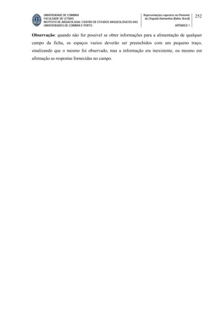 UNIVERSIDADE DE COIMBRA
FACULDADE DE LETRAS
INSTITUTO DE ARQUEOLOGIA / CENTRO DE ESTUDOS ARQUEOLÓGICOS DAS
UNIVERSIDADES DE COIMBRA E PORTO
Representações rupestres no Piemonte
da Chapada Diamantina (Bahia, Brasil)
APÊNDICE 1
252
Observação: quando não for possível se obter informações para a alimentação de qualquer
campo da ficha, os espaços vazios deverão ser preenchidos com um pequeno traço,
sinalizando que o mesmo foi observado, mas a informação era inexistente, ou mesmo em
afirmação as respostas fornecidas no campo.
 