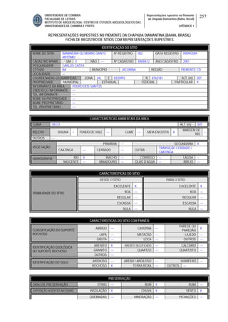 UNIVERSIDADE DE COIMBRA
FACULDADE DE LETRAS
INSTITUTO DE ARQUEOLOGIA / CENTRO DE ESTUDOS ARQUEOLÓGICOS DAS
UNIVERSIDADES DE COIMBRA E PORTO
Representações rupestres no Piemonte
da Chapada Diamantina (Bahia, Brasil)
APÊNDICE 1
257
REPRESENTAÇÕES RUPESTRES NO PIEMONTE DA CHAPADA DIAMANTINA (BAHIA, BRASIL)
FICHA DE REGISTRO DE SÍTIOS COM REPRESENTAÇÕES RUPESTRES
CARACTERÍSTICAS AMBIENTAIS DA ÁREA
CLIMA SECO ALT. (m) 507
RELEVO DOLINA -- FUNDO DE VALE --- CUME --- MEIA ENCOSTA X
MARGEM DE
RIO
--
OUTROS ---
PRIMÁRIA --- SECUNDÁRIA X
VEGETAÇÃO
CAATINGA --- CERRADO --- OUTRA
TRANSIÇÃO CERRADO /
CAATINGA
RIO X RIACHO --- CÓRREGO --- LAGOA --HIDROGRAFIA
NASCENTE --- MINADOURO --- OLHO D’ÁGUA --- BREJO ---
CARACTERÍSTICAS DO SÍTIO
DESDE O SÍTIO PARA O SÍTIO
EXCELENTE X EXCELENTE X
BOA --- BOA ---
REGULAR --- REGULAR ---
ESCASSA --- ESCASSA ---
VISIBILIDADE DO SÍTIO
NULA --- NULA ---
CARACTERÍSTICAS DO SÍTIO COM PAINÉIS
ABRIGO --- CAVERNA ---
PAREDE OU
PAREDÃO
X
LAPA --- MATACÃO --- LAJEDO ---
CLASSIFICAÇÃO DO SUPORTE
ROCHOSO
GRUTA --- LOCA --- OUTROS ---
ARENITO X ARENITO SILICIFICADO --- CALCÁRIO ---
GRANITO --- QUARTZO --- QUARTZITO ---
IDENTIFICAÇÃO GEOLÓGICA
DO SUPORTE ROCHOSO
OUTROS ---
ARENOSO --- ARENO / ARGILOSO --- HUMÍFERO ---IDENTIFICAÇÃO DO SOLO
ROCHOSO X TERRA ROXA --- OUTROS ---
PRESERVAÇÃO
GRAU DE PRESERVAÇÃO ÓTIMO --- BOM X RUIM ---
EXPOSIÇÃO AGENTES NATURAIS INSOLAÇÃO X CHUVA X VENTO X
QUEIMADAS --- MINERAÇÃO --- PICHAÇÕES ---
IDENTIFICAÇÃO DO SÍTIO
NOME DO SÍTIO BANANEIRA OU MORRO SANTO
ANTÔNIO
Nº REGISTRO 002 DATA REGISTRO 09/09/2009
CADASTRO IPHAN SIM X NÃO --- Nº CADASTRO BA00612 ANO CADASTRO 2007
PESQUISADOR CARLOS CASTA
ESTADO BA MUNICÍPIO JACOBINA REGIÃO PIEMONTE CD
LOCALIDADE ---
COORDENADAS GEOGRÁFICAS ZONA 24L E 0335993 N 8763181 ALT. (m) 507
PROPRIEDADE MUNICIPAL ESTADUAL FEDERAL PARTICULAR X
INFORMANTE DA ÁREA PEDRO DOS SANTOS
ENDEREÇO INFORMANTE ---
TEL. INFORMANTE ---
NOME DA PROPRIEDADE ---
NOME PROPRIETÁRIO ---
TEL. PROPRIETÁRIO ---
 