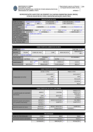 UNIVERSIDADE DE COIMBRA
FACULDADE DE LETRAS
INSTITUTO DE ARQUEOLOGIA / CENTRO DE ESTUDOS ARQUEOLÓGICOS DAS
UNIVERSIDADES DE COIMBRA E PORTO
Representações rupestres no Piemonte
da Chapada Diamantina (Bahia, Brasil)
APÊNDICE 1
259
REPRESENTAÇÕES RUPESTRES NO PIEMONTE DA CHAPADA DIAMANTINA (BAHIA, BRASIL)
FICHA DE REGISTRO DE SÍTIOS COM REPRESENTAÇÕES RUPESTRES
CARACTERÍSTICAS AMBIENTAIS DA ÁREA
CLIMA SECO ALT. (m) 837
RELEVO DOLINA -- FUNDO DE VALE -- CUME -- MEIA ENCOSTA --
MARGEM DE
RIO
X
OUTROS RIO DO CANTINHO
PRIMÁRIA X SECUNDÁRIA ---VEGETAÇÃO
CAATINGA --- CERRADO X OUTRA ---
RIO
CANTIN
HO
RIACHO --- CÓRREGO --- LAGOA ---HIDROGRAFIA
NASCENTE --- MINADOURO --- OLHO D’ÁGUA --- BREJO ---
CARACTERÍSTICAS DO SÍTIO
DESDE O SÍTIO PARA O SÍTIO
EXCELENTE --- EXCELENTE ---
BOA --- BOA ---
REGULAR X REGULAR X
ESCASSA --- ESCASSA ---
VISIBILIDADE DO SÍTIO
NULA --- NULA ---
CARACTERÍSTICAS DO SÍTIO COM PAINÉIS
ABRIGO --- CAVERNA ---
PAREDE OU
PAREDE OU
PAREDÃO
---
LAPA X MATACÃO --- LAJEDO ---
CLASSIFICAÇÃO DO SUPORTE
ROCHOSO
GRUTA --- LOCA --- OUTROS ---
ARENITO --- ARENITO SILICIFICADO X CALCÁRIO ---
GRANITO --- QUARTZO --- QUARTZITO ---
IDENTIFICAÇÃO GEOLÓGICA
DO SUPORTE ROCHOSO
OUTROS ---
ARENOSO X ARENO / ARGILOSO --- HUMÍFERO ---IDENTIFICAÇÃO DO SOLO
ROCHOSO --- TERRA ROXA --- OUTROS ---
PRESERVAÇÃO
GRAU DE PRESERVAÇÃO ÓTIMO --- BOM --- RUIM X
EXPOSIÇÃO AGENTES NATURAIS INSOLAÇÃO --- CHUVA X VENTO X
QUEIMADAS --- MINERAÇÃO X PICHAÇÕES ---
IDENTIFICAÇÃO DO SÍTIO
NOME DO SÍTIO BARRAGEM DO CANTINHO Nº REGISTRO 003 DATA REGISTRO 04/092009
CADASTRO IPHAN SIM --- NÃO X Nº CADASTRO --- ANO CADASTRO ---
PESQUISADOR CARLOS COSTA
ESTADO BA MUNICÍPIO JACOBINA REGIÃO PIEMONTE CD
LOCALIDADE ---
COORDENADAS GEOGRÁFICAS ZONA 24L E 0317554 N 8777324 ALT. (m) 837
PROPRIEDADE MUNICIPAL --- ESTADUAL --- FEDERAL --- PARTICULAR X
INFORMANTE DA ÁREA PEDRO DOS SANTOS
ENDEREÇO INFORMANTE ---
TEL. INFORMANTE ---
NOME DA PROPRIEDADE ---
NOME PROPRIETÁRIO ---
TEL. PROPRIETÁRIO ---
 
