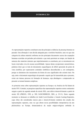 INTRODUÇÃO
As representações rupestres constituem uma das principais evidências da presença humana no
passado. Esta afirmação é sem dúvida adequada para o território brasileiro, uma vez que esta
categoria da cultura material conforma um dos principais documentos acerca das ocupações
humanas ocorridas em períodos pré-coloniais e que mais persistem no tempo, em função da
natureza dos materiais minerais que majoritariamente as constituem, por se encontrarem em
locais reservados e/ou de escassa acessibilidade. Apesar destas excepcionais características,
podemos dizer que se trata de documentos arqueológicos de difícil apreensão do ponto de
vista científico, por expressarem conteúdos simbólicos desconhecidos e, em contraponto,
porque os detentores dos mecanismos de leitura de seus significados não existem mais. Ou
seja, entre o documento arqueológico do passado e aquele que foi transmitido para o presente,
existe um imenso processo de formação de heranças, cuja abordagem e compreensão no
presente se tornam bastante complexas.
As primeiras notas sobre representações rupestres na Europa e na América do Sul datam do
século XVI. Contudo, as pesquisas específicas das representações rupestres nestes continentes
surgem a partir da segunda metade do século XIX, com efetivo desenvolvimento a partir do
século XX (PROUS, 1992, p. 509; SANCHIDRIÁN, 2001, p. 23-31). Deste segundo
momento se destacam os trabalhos de André Leroi-Gourhan e Annette Laming-Emperaire,
cujas obras são consideradas marcos para o desenvolvimento moderno dos estudos das
representações rupestres, uma vez que abrem novas possibilidades interpretativas da arte
pleistocênica na Europa, distanciando-se da noção mágico-religiosa atribuída às
 