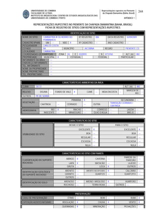 UNIVERSIDADE DE COIMBRA
FACULDADE DE LETRAS
INSTITUTO DE ARQUEOLOGIA / CENTRO DE ESTUDOS ARQUEOLÓGICOS DAS
UNIVERSIDADES DE COIMBRA E PORTO
Representações rupestres no Piemonte
da Chapada Diamantina (Bahia, Brasil)
APÊNDICE 1
268
REPRESENTAÇÕES RUPESTRES NO PIEMONTE DA CHAPADA DIAMANTINA (BAHIA, BRASIL)
FICHA DE REGISTRO DE SÍTIOS COM REPRESENTAÇÕES RUPESTRES
CARACTERÍSTICAS AMBIENTAIS DA ÁREA
CLIMA SECO ALT. (m) 882
RELEVO DOLINA -- FUNDO DE VALE X CUME --- MEIA ENCOSTA --
MARGEM DE
RIO
--
OUTROS PÉ DE SERRA
PRIMÁRIA X SECUNDÁRIA ---
VEGETAÇÃO
CAATINGA --- CERRADO --- OUTRA
TRANSIÇÃO CERRADO /
CAATINGA
RIO X RIACHO --- CÓRREGO --- LAGOA ---HIDROGRAFIA
NASCENTE --- MINADOURO --- OLHO D’ÁGUA --- BREJO ---
CARACTERÍSTICAS DO SÍTIO
DESDE O SÍTIO PARA O SÍTIO
EXCELENTE X EXCELENTE X
BOA --- BOA ---
REGULAR --- REGULAR ---
ESCASSA --- ESCASSA ---
VISIBILIDADE DO SÍTIO
NULA --- NULA ---
CARACTERÍSTICAS DO SÍTIO COM PAINÉIS
ABRIGO X CAVERNA ---
PAREDE OU
PAREDÃO
---
LAPA X MATACÃO --- LAJEDO ---
CLASSIFICAÇÃO DO SUPORTE
ROCHOSO
GRUTA --- LOCA X OUTROS ---
ARENITO --- ARENITO SILICIFICADO X CALCÁRIO ---
GRANITO --- QUARTZO --- QUARTZITO ---
IDENTIFICAÇÃO GEOLÓGICA
DO SUPORTE ROCHOSO
OUTROS ---
ARENOSO --- ARENO / ARGILOSO X HUMÍFERO ---IDENTIFICAÇÃO DO SOLO
ROCHOSO --- TERRA ROXA --- OUTROS ---
PRESERVAÇÃO
GRAU DE PRESERVAÇÃO ÓTIMO --- BOM --- RUIM X
EXPOSIÇÃO AGENTES NATURAIS INSOLAÇÃO X CHUVA X VENTO X
QUEIMADAS X MINERAÇÃO --- PICHAÇÕES ---
IDENTIFICAÇÃO DO SÍTIO
NOME DO SÍTIO CAMBAITIRA III OU MORRO DO
POMBINHO II
Nº REGISTRO 006 DATA REGISTRO 02/09/2009
CADASTRO IPHAN SIM --- NÃO X Nº CADASTRO --- ANO CADASTRO ---
PESQUISADOR CARLOS COSTA
ESTADO BA MUNICÍPIO JACOBINA REGIÃO PIEMONTE CD
LOCALIDADE CAMBAITIRA
COORDENADAS GEOGRÁFICAS ZONA 24L E 0320593 N 8774765 ALT. (m) 882
PROPRIEDADE MUNICIPAL X ESTADUAL FEDERAL PARTICULAR
INFORMANTE DA ÁREA ---
ENDEREÇO INFORMANTE ---
TEL. INFORMANTE ---
NOME DA PROPRIEDADE ---
NOME PROPRIETÁRIO ---
TEL. PROPRIETÁRIO ---
 