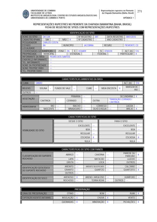 UNIVERSIDADE DE COIMBRA
FACULDADE DE LETRAS
INSTITUTO DE ARQUEOLOGIA / CENTRO DE ESTUDOS ARQUEOLÓGICOS DAS
UNIVERSIDADES DE COIMBRA E PORTO
Representações rupestres no Piemonte
da Chapada Diamantina (Bahia, Brasil)
APÊNDICE 1
271
REPRESENTAÇÕES RUPESTRES NO PIEMONTE DA CHAPADA DIAMANTINA (BAHIA, BRASIL)
FICHA DE REGISTRO DE SÍTIOS COM REPRESENTAÇÕES RUPESTRES
CARACTERÍSTICAS AMBIENTAIS DA ÁREA
CLIMA ÚMIDO ALT. (m) 516
RELEVO DOLINA -- FUNDO DE VALE --- CUME --- MEIA ENCOSTA X
MARGEM DE
RIO
--
OUTROS ---
PRIMÁRIA --- SECUNDÁRIA X
VEGETAÇÃO
CAATINGA --- CERRADO --- OUTRA
TRANSIÇÃO CERRADO /
CAATINGA
RIO --- RIACHO --- CÓRREGO --- LAGOA ---HIDROGRAFIA
NASCENTE --- MINADOURO --- OLHO D’ÁGUA --- BREJO X
CARACTERÍSTICAS DO SÍTIO
DESDE O SÍTIO PARA O SÍTIO
EXCELENTE --- EXCELENTE ---
BOA --- BOA ---
REGULAR --- REGULAR ---
ESCASSA X ESCASSA X
VISIBILIDADE DO SÍTIO
NULA --- NULA ---
CARACTERÍSTICAS DO SÍTIO COM PAINÉIS
ABRIGO --- CAVERNA ---
PAREDE OU
PAREDÃO
X
LAPA --- MATACÃO --- LAJEDO ---
CLASSIFICAÇÃO DO SUPORTE
ROCHOSO
GRUTA --- LOCA --- OUTROS ---
ARENITO --- ARENITO SILICIFICADO --- CALCÁRIO ---
GRANITO --- QUARTZO --- QUARTZITO X
IDENTIFICAÇÃO GEOLÓGICA
DO SUPORTE ROCHOSO
OUTROS ---
ARENOSO X ARENO / ARGILOSO --- HUMÍFERO ---IDENTIFICAÇÃO DO SOLO
ROCHOSO --- TERRA ROXA --- OUTROS ---
PRESERVAÇÃO
GRAU DE PRESERVAÇÃO ÓTIMO --- BOM --- RUIM X
EXPOSIÇÃO AGENTES NATURAIS INSOLAÇÃO X CHUVA X VENTO ---
QUEIMADAS X MINERAÇÃO X PICHAÇÕES X
IDENTIFICAÇÃO DO SÍTIO
NOME DO SÍTIO DA LUA Nº REGISTRO 007 DATA REGISTRO 08/01/2010
CADASTRO IPHAN SIM --- NÃO X Nº CADASTRO --- ANO CADASTRO ---
PESQUISADOR CARLOS COSTA
ESTADO BA MUNICÍPIO JACOBINA REGIÃO PIEMONTE CD
LOCALIDADE ---
COORDENADAS GEOGRÁFICAS ZONA 24L E 0336809 N 8760230 ALT. (m) 516
PROPRIEDADE MUNICIPAL ESTADUAL FEDERAL PARTICULAR X
INFORMANTE DA ÁREA PEDRO DOS SANTOS
ENDEREÇO INFORMANTE ---
TEL. INFORMANTE ---
NOME DA PROPRIEDADE ---
NOME PROPRIETÁRIO ---
TEL. PROPRIETÁRIO ---
 
