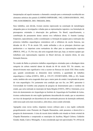 2
interpretações até aquele momento e chamando a atenção para a estruturação reconhecida nos
elementos artísticos dos painéis (LAMING-EMPERAIRE, 1962; LEROI-GOURHAN, 1965,
1984; SANCHIDRIÁN, 2001; TRIGGER, 2004).
Seus trabalhos, sem dúvida, tiveram enorme repercussão na construção de metodologias
adequadas para as investigações voltadas para as representações rupestres e na formulação de
pressupostos orientados à observação dos grafismos. No Brasil, especificamente, a
contribuição do pensamento destes autores teve influência direta. A Annette Laming-
Emperaire, especialmente, coube a coordenação e a formação de equipes para a realização dos
primeiros trabalhos arqueológicos sistemáticos sob a influência da escola francesa, nas
décadas de 60 e 70 do século XX, sendo atribuídas a ela as principais diretrizes que
perdurariam e se imporiam como norteadoras do olhar para as representações rupestres
(PROUS, 1992, p. 17). Por isso, não seria exagerado dizer que, hoje, as maiores equipes que
trabalham com representações rupestres no Brasil derivam, de maneira direta, de uma
formação francesa.
No estado da Bahia os primeiros trabalhos arqueológicos orientados para a abordagem desta
categoria da cultura material datam da década de 60 do século XX. No entanto, seu
desenvolvimento mais significativo viria a ocorrer no florescer do século XXI. Disto resulta
que, quando consideradas as dimensões deste território, a quantidade de trabalhos
arqueológicos é ínfima (COSTA, 2005, p. 139-157; ETCHEVARNE, 2006, p. 45). Sendo
assim, também não seria exagerado dizer que a maior parte do estado é inexplorada do ponto
de vista arqueológico. Foi justamente esta condição que nos fez, em 2007, apresentar à
Universidade de Coimbra uma proposta de pesquisa de doutoramento para o nordeste do
estado, que seria realizada no município de Santa Brígida (COSTA, 2007c). Entretanto, já no
início do doutoramento em Arqueologia no Instituto de Arqueologia da Faculdade de Letras,
tivemos conhecimento de uma região igualmente desconhecida do estado, que se encontrava
em risco de desaparição em decorrência de um continuado processo de destruição ambiental,
onde nossa ação seria mais necessária e, além disso, estava sendo solicitada.
Agregadas essas novas razões, migramos nossos esforços para a essa região conhecida
geograficamente como Piemonte da Chapada Diamantina, onde passamos a desenvolver a
pesquisa de doutoramento. A área de recorte deste trabalho está situada no limite oriental da
Chapada Diamantina e compreende os municípios de Jacobina, Miguel Calmon, Caldeirão
Grande, Saúde, Caém e Mirangaba. A área considerada aqui tem aproximados 70 x 80 km de
 