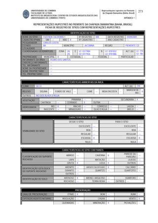 UNIVERSIDADE DE COIMBRA
FACULDADE DE LETRAS
INSTITUTO DE ARQUEOLOGIA / CENTRO DE ESTUDOS ARQUEOLÓGICOS DAS
UNIVERSIDADES DE COIMBRA E PORTO
Representações rupestres no Piemonte
da Chapada Diamantina (Bahia, Brasil)
APÊNDICE 1
273
REPRESENTAÇÕES RUPESTRES NO PIEMONTE DA CHAPADA DIAMANTINA (BAHIA, BRASIL)
FICHA DE REGISTRO DE SÍTIOS COM REPRESENTAÇÕES RUPESTRES
CARACTERÍSTICAS AMBIENTAIS DA ÁREA
CLIMA SECO ALT. (m) 779
RELEVO DOLINA -- FUNDO DE VALE --- CUME --- MEIA ENCOSTA --
MARGEM DE
RIO
X
OUTROS RIO DOS ÁLHOS D’ÁGUA
PRIMÁRIA --- SECUNDÁRIA XVEGETAÇÃO
CAATINGA --- CERRADO X OUTRA ---
RIO X RIACHO --- CÓRREGO --- LAGOA ---HIDROGRAFIA
NASCENTE --- MINADOURO --- OLHO D’ÁGUA --- BREJO ---
CARACTERÍSTICAS DO SÍTIO
DESDE O SÍTIO PARA O SÍTIO
EXCELENTE --- EXCELENTE ---
BOA --- BOA ---
REGULAR --- REGULAR ---
ESCASSA X ESCASSA X
VISIBILIDADE DO SÍTIO
NULA --- NULA ---
CARACTERÍSTICAS DO SÍTIO COM PAINÉIS
ABRIGO --- CAVERNA X
PAREDE OU
PAREDÃO
---
LAPA --- MATACÃO --- LAJEDO ---
CLASSIFICAÇÃO DO SUPORTE
ROCHOSO
GRUTA X LOCA X OUTROS ---
ARENITO --- ARENITO SILICIFICADO X CALCÁRIO ---
GRANITO --- QUARTZO --- QUARTZITO ---
IDENTIFICAÇÃO GEOLÓGICA
DO SUPORTE ROCHOSO
OUTROS ---
ARENOSO X ARENO / ARGILOSO --- HUMÍFERO ---IDENTIFICAÇÃO DO SOLO
ROCHOSO --- TERRA ROXA --- OUTROS ---
PRESERVAÇÃO
GRAU DE PRESERVAÇÃO ÓTIMO X BOM --- RUIM ---
EXPOSIÇÃO AGENTES NATURAIS INSOLAÇÃO --- CHUVA --- VENTO X
QUEIMADAS --- MINERAÇÃO X PICHAÇÕES ---
IDENTIFICAÇÃO DO SÍTIO
NOME DO SÍTIO FAZENDA CALDEIRÃO I Nº REGISTRO 008 DATA REGISTRO 05/09/2009
CADASTRO IPHAN SIM --- NÃO X Nº CADASTRO --- ANO CADASTRO ---
PESQUISADOR CARLOS COSTA
ESTADO BA MUNICÍPIO JACOBINA REGIÃO PIEMONTE CD
LOCALIDADE ---
COORDENADAS GEOGRÁFICAS ZONA 24L
24L
E U1: 0317984
U2: 0317926
N U1: 8781832
U2: 8781886
ALT. (m) U1: 779
U2: 786
PROPRIEDADE MUNICIPAL X ESTADUAL --- FEDERAL --- PARTICULAR ---
INFORMANTE DA ÁREA PEDRO DOS SANTOS
ENDEREÇO INFORMANTE ---
TEL. INFORMANTE ---
NOME DA PROPRIEDADE ---
NOME PROPRIETÁRIO ---
TEL. PROPRIETÁRIO ---
 
