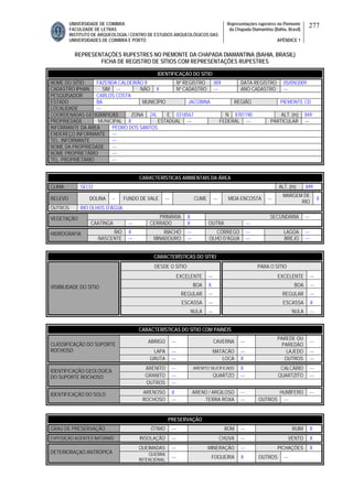 UNIVERSIDADE DE COIMBRA
FACULDADE DE LETRAS
INSTITUTO DE ARQUEOLOGIA / CENTRO DE ESTUDOS ARQUEOLÓGICOS DAS
UNIVERSIDADES DE COIMBRA E PORTO
Representações rupestres no Piemonte
da Chapada Diamantina (Bahia, Brasil)
APÊNDICE 1
277
REPRESENTAÇÕES RUPESTRES NO PIEMONTE DA CHAPADA DIAMANTINA (BAHIA, BRASIL)
FICHA DE REGISTRO DE SÍTIOS COM REPRESENTAÇÕES RUPESTRES
CARACTERÍSTICAS AMBIENTAIS DA ÁREA
CLIMA SECO ALT. (m) 849
RELEVO DOLINA -- FUNDO DE VALE --- CUME --- MEIA ENCOSTA ---
MARGEM DE
RIO
X
OUTROS RIO OLHOS D’ÁGUA
PRIMÁRIA X SECUNDÁRIA ---VEGETAÇÃO
CAATINGA --- CERRADO X OUTRA ---
RIO X RIACHO --- CÓRREGO --- LAGOA ---HIDROGRAFIA
NASCENTE --- MINADOURO --- OLHO D’ÁGUA --- BREJO ---
CARACTERÍSTICAS DO SÍTIO
DESDE O SÍTIO PARA O SÍTIO
EXCELENTE --- EXCELENTE ---
BOA X BOA ---
REGULAR --- REGULAR ---
ESCASSA --- ESCASSA X
VISIBILIDADE DO SÍTIO
NULA --- NULA ---
CARACTERÍSTICAS DO SÍTIO COM PAINÉIS
ABRIGO --- CAVERNA ---
PAREDE OU
PAREDÃO
---
LAPA --- MATACÃO --- LAJEDO ---
CLASSIFICAÇÃO DO SUPORTE
ROCHOSO
GRUTA --- LOCA X OUTROS ---
ARENITO --- ARENITO SILICIFICADO X CALCÁRIO ---
GRANITO --- QUARTZO --- QUARTZITO ---
IDENTIFICAÇÃO GEOLÓGICA
DO SUPORTE ROCHOSO
OUTROS ---
ARENOSO X ARENO / ARGILOSO --- HUMÍFERO ---IDENTIFICAÇÃO DO SOLO
ROCHOSO --- TERRA ROXA --- OUTROS ---
PRESERVAÇÃO
GRAU DE PRESERVAÇÃO ÓTIMO --- BOM --- RUIM X
EXPOSIÇÃO AGENTES NATURAIS INSOLAÇÃO --- CHUVA --- VENTO X
QUEIMADAS --- MINERAÇÃO --- PICHAÇÕES X
DETERIORAÇAO ANTRÓPICA QUEBRA
INTENCIONAL
--- FOGUEIRA X OUTROS ---
IDENTIFICAÇÃO DO SÍTIO
NOME DO SÍTIO FAZENDA CALDEIRÃO II Nº REGISTRO 009 DATA REGISTRO 05//09/2009
CADASTRO IPHAN SIM --- NÃO X Nº CADASTRO --- ANO CADASTRO ---
PESQUISADOR CARLOS COSTA
ESTADO BA MUNICÍPIO JACOBINA REGIÃO PIEMONTE CD
LOCALIDADE ---
COORDENADAS GEOGRÁFICAS ZONA 24L E 0318567 N 8781190 ALT. (m) 849
PROPRIEDADE MUNICIPAL X ESTADUAL --- FEDERAL --- PARTICULAR ---
INFORMANTE DA ÁREA PEDRO DOS SANTOS
ENDEREÇO INFORMANTE ---
TEL. INFORMANTE ---
NOME DA PROPRIEDADE ---
NOME PROPRIETÁRIO ---
TEL. PROPRIETÁRIO ---
 