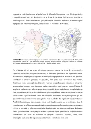 3
extensão e está situada entre a borda leste da Chapada Diamantina – na feição geológica
conhecida como Serra do Tombador – e a Serra de Jacobina. Tal área está contida na
mesorregião do Centro-Norte baiano, que, por sua vez, é formada pela união de 80 municípios
agrupados em cinco microrregiões, entre as quais se encontra a de Jacobina.
IMAGEM 1: Indicação da área de pesquisa no território sul-americano. Em azul, sobre o mapa da Bahia, estão
ressaltadas as cidades de Caém, Caldeirão Grande, Jacobina, Miguel Calmon, Mirangaba e Saúde, no Piemonte
da Chapada Diamantina. FONTE: www.ibge.gov.br. Trabalho gráfico: Autor.
Os objetivos iniciais de nossa abordagem previam mapear os sítios de representações
rupestres, investigar a paisagem envolvente e as formas de apropriação dos suportes rochosos,
as técnicas de preparação do suporte e de aplicação dos pigmentos ou de incisão das gravuras,
identificar os motivos pintados ou gravados, bem como suas disposições nos painéis,
finalizando com a associação das diferentes variáveis apreendidas com o intuito de interpretar
as ocupações humanas ocorridas nesta região. Além disso, motivava-nos a possibilidade de
ampliar o conhecimento sobre a ocupação pré-colonial do território baiano, contribuindo, no
final da cadeia de produção de conhecimento, para os processos educativos e para a formação
social/cidadã. Especificamente, vimos em nossa área de trabalho dados privilegiados que nos
possibilitavam discutir axiomas consagrados para os estudos das representações rupestres no
Nordeste brasileiro, de maneira que a nossa contribuição poderia não se restringir à área de
pesquisa, mas ter efeitos para além desta área, questionando conhecimentos estabelecidos com
críticas e lançando o olhar para ausências fundamentais nos estudos realizados. Foi dessa
forma que chamamos a atenção para a observação dos signos geométricos, majoritariamente
identificados nos sítios do Piemonte da Chapada Diamantina. Portanto, foram essas
orientações técnicas e ideológicas que conduziram a formulação desta tese.
 