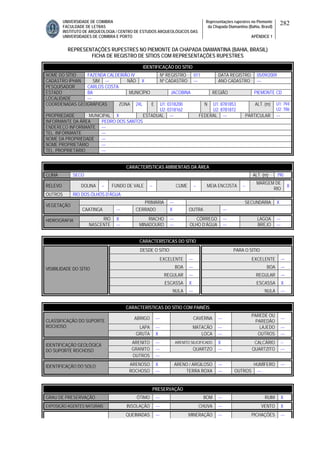 UNIVERSIDADE DE COIMBRA
FACULDADE DE LETRAS
INSTITUTO DE ARQUEOLOGIA / CENTRO DE ESTUDOS ARQUEOLÓGICOS DAS
UNIVERSIDADES DE COIMBRA E PORTO
Representações rupestres no Piemonte
da Chapada Diamantina (Bahia, Brasil)
APÊNDICE 1
282
REPRESENTAÇÕES RUPESTRES NO PIEMONTE DA CHAPADA DIAMANTINA (BAHIA, BRASIL)
FICHA DE REGISTRO DE SÍTIOS COM REPRESENTAÇÕES RUPESTRES
CARACTERÍSTICAS AMBIENTAIS DA ÁREA
CLIMA SECO ALT. (m) 795
RELEVO DOLINA -- FUNDO DE VALE -- CUME -- MEIA ENCOSTA --
MARGEM DE
RIO
X
OUTROS RIO DOS ÓLHOS D’ÁGUA
PRIMÁRIA --- SECUNDÁRIA X
VEGETAÇÃO
CAATINGA --- CERRADO X OUTRA ---
RIO X RIACHO --- CÓRREGO --- LAGOA ---HIDROGRAFIA
NASCENTE --- MINADOURO --- OLHO D’ÁGUA --- BREJO ---
CARACTERÍSTICAS DO SÍTIO
DESDE O SÍTIO PARA O SÍTIO
EXCELENTE --- EXCELENTE ---
BOA --- BOA ---
REGULAR --- REGULAR ---
ESCASSA X ESCASSA X
VISIBILIDADE DO SÍTIO
NULA --- NULA ---
CARACTERÍSTICAS DO SÍTIO COM PAINÉIS
ABRIGO --- CAVERNA ---
PAREDE OU
PAREDÃO
---
LAPA --- MATACÃO --- LAJEDO ---
CLASSIFICAÇÃO DO SUPORTE
ROCHOSO
GRUTA X LOCA --- OUTROS ---
ARENITO --- ARENITO SILICIFICADO X CALCÁRIO --
GRANITO --- QUARTZO --- QUARTZITO ---
IDENTIFICAÇÃO GEOLÓGICA
DO SUPORTE ROCHOSO
OUTROS ---
ARENOSO X ARENO / ARGILOSO --- HUMÍFERO ---IDENTIFICAÇÃO DO SOLO
ROCHOSO --- TERRA ROXA --- OUTROS ---
PRESERVAÇÃO
GRAU DE PRESERVAÇÃO ÓTIMO --- BOM --- RUIM X
EXPOSIÇÃO AGENTES NATURAIS INSOLAÇÃO --- CHUVA --- VENTO X
QUEIMADAS --- MINERAÇÃO --- PICHAÇÕES ---
IDENTIFICAÇÃO DO SÍTIO
NOME DO SÍTIO FAZENDA CALDEIRÃO IV Nº REGISTRO 011 DATA REGISTRO 05/09/2009
CADASTRO IPHAN SIM --- NÃO X Nº CADASTRO --- ANO CADASTRO ---
PESQUISADOR CARLOS COSTA
ESTADO BA MUNICÍPIO JACOBINA REGIÃO PIEMONTE CD
LOCALIDADE ---
COORDENADAS GEOGRÁFICAS ZONA 24L E U1: 0318200
U2: 0318162
N U1: 8781853
U2: 8781872
ALT. (m) U1: 794
U2: 786
PROPRIEDADE MUNICIPAL X ESTADUAL --- FEDERAL --- PARTICULAR ---
INFORMANTE DA ÁREA PEDRO DOS SANTOS
ENDEREÇO INFORMANTE ---
TEL. INFORMANTE ---
NOME DA PROPRIEDADE ---
NOME PROPRIETÁRIO ---
TEL. PROPRIETÁRIO ---
 