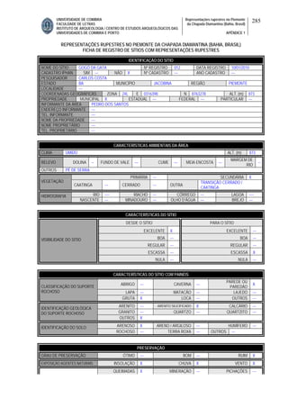 UNIVERSIDADE DE COIMBRA
FACULDADE DE LETRAS
INSTITUTO DE ARQUEOLOGIA / CENTRO DE ESTUDOS ARQUEOLÓGICOS DAS
UNIVERSIDADES DE COIMBRA E PORTO
Representações rupestres no Piemonte
da Chapada Diamantina (Bahia, Brasil)
APÊNDICE 1
285
REPRESENTAÇÕES RUPESTRES NO PIEMONTE DA CHAPADA DIAMANTINA (BAHIA, BRASIL)
FICHA DE REGISTRO DE SÍTIOS COM REPRESENTAÇÕES RUPESTRES
CARACTERÍSTICAS AMBIENTAIS DA ÁREA
CLIMA ÚMIDO ALT. (m) 873
RELEVO DOLINA -- FUNDO DE VALE --- CUME --- MEIA ENCOSTA ---
MARGEM DE
RIO
--
OUTROS PÉ DE SERRA
PRIMÁRIA --- SECUNDÁRIA X
VEGETAÇÃO
CAATINGA --- CERRADO --- OUTRA
TRANSIÇÃO CERRADO /
CAATINGA
RIO ---- RIACHO --- CÓRREGO --- LAGOA ----HIDROGRAFIA
NASCENTE --- MINADOURO --- OLHO D’ÁGUA --- BREJO ---
CARACTERÍSTICAS DO SÍTIO
DESDE O SÍTIO PARA O SÍTIO
EXCELENTE X EXCELENTE ---
BOA --- BOA ---
REGULAR --- REGULAR ---
ESCASSA --- ESCASSA X
VISIBILIDADE DO SÍTIO
NULA --- NULA ---
CARACTERÍSTICAS DO SÍTIO COM PAINÉIS
ABRIGO --- CAVERNA ---
PAREDE OU
PAREDÃO
X
LAPA --- MATACÃO --- LAJEDO ---
CLASSIFICAÇÃO DO SUPORTE
ROCHOSO
GRUTA X LOCA --- OUTROS ---
ARENITO --- ARENITO SILICIFICADO X CALCÁRIO ---
GRANITO --- QUARTZO --- QUARTZITO ---
IDENTIFICAÇÃO GEOLÓGICA
DO SUPORTE ROCHOSO
OUTROS X
ARENOSO X ARENO / ARGILOSO --- HUMÍFERO ---IDENTIFICAÇÃO DO SOLO
ROCHOSO --- TERRA ROXA --- OUTROS ---
PRESERVAÇÃO
GRAU DE PRESERVAÇÃO ÓTIMO --- BOM --- RUIM X
EXPOSIÇÃO AGENTES NATURAIS INSOLAÇÃO X CHUVA X VENTO X
QUEIMADAS X MINERAÇÃO --- PICHAÇÕES ---
IDENTIFICAÇÃO DO SÍTIO
NOME DO SÍTIO GOGÓ DA GATA Nº REGISTRO 012 DATA REGISTRO 10/01/2010
CADASTRO IPHAN SIM --- NÃO X Nº CADASTRO --- ANO CADASTRO ---
PESQUISADOR CARLOS COSTA
ESTADO BA MUNICÍPIO JACOBINA REGIÃO PIEMONTE
LOCALIDADE ---
COORDENADAS GEOGRÁFICAS ZONA 24L E 0316398 N 8763278 ALT. (m) 873
PROPRIEDADE MUNICIPAL X ESTADUAL --- FEDERAL --- PARTICULAR ---
INFORMANTE DA ÁREA PEDRO DOS SANTOS
ENDEREÇO INFORMANTE ---
TEL. INFORMANTE ---
NOME DA PROPRIEDADE ---
NOME PROPRIETÁRIO ---
TEL. PROPRIETÁRIO ---
 