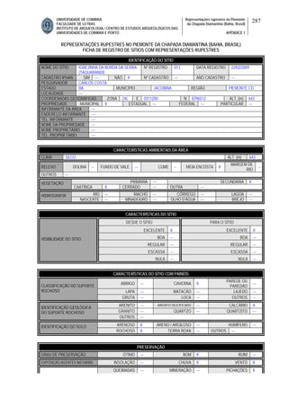 UNIVERSIDADE DE COIMBRA
FACULDADE DE LETRAS
INSTITUTO DE ARQUEOLOGIA / CENTRO DE ESTUDOS ARQUEOLÓGICOS DAS
UNIVERSIDADES DE COIMBRA E PORTO
Representações rupestres no Piemonte
da Chapada Diamantina (Bahia, Brasil)
APÊNDICE 1
287
REPRESENTAÇÕES RUPESTRES NO PIEMONTE DA CHAPADA DIAMANTINA (BAHIA, BRASIL)
FICHA DE REGISTRO DE SÍTIOS COM REPRESENTAÇÕES RUPESTRES
CARACTERÍSTICAS AMBIENTAIS DA ÁREA
CLIMA SECO ALT. (m) 643
RELEVO DOLINA -- FUNDO DE VALE --- CUME -- MEIA ENCOSTA X
MARGEM DE
RIO
--
OUTROS ---
PRIMÁRIA --- SECUNDÁRIA XVEGETAÇÃO
CAATINGA X CERRADO --- OUTRA ---
RIO --- RIACHO --- CÓRREGO --- LAGOA ---HIDROGRAFIA
NASCENTE --- MINADOURO --- OLHO D’ÁGUA --- BREJO ---
CARACTERÍSTICAS DO SÍTIO
DESDE O SÍTIO PARA O SÍTIO
EXCELENTE X EXCELENTE X
BOA --- BOA ---
REGULAR --- REGULAR ---
ESCASSA --- ESCASSA ---
VISIBILIDADE DO SÍTIO
NULA --- NULA ---
CARACTERÍSTICAS DO SÍTIO COM PAINÉIS
ABRIGO --- CAVERNA X
PAREDE OU
PAREDÃO
---
LAPA --- MATACÃO --- LAJEDO ---
CLASSIFICAÇÃO DO SUPORTE
ROCHOSO
GRUTA --- LOCA --- OUTROS ---
ARENITO --- ARENITO SILICIFICADO --- CALCÁRIO X
GRANITO --- QUARTZO --- QUARTZITO ---
IDENTIFICAÇÃO GEOLÓGICA
DO SUPORTE ROCHOSO
OUTROS ---
ARENOSO X ARENO / ARGILOSO --- HUMÍFERO ---IDENTIFICAÇÃO DO SOLO
ROCHOSO X TERRA ROXA --- OUTROS ---
PRESERVAÇÃO
GRAU DE PRESERVAÇÃO ÓTIMO --- BOM X RUIM ---
EXPOSIÇÃO AGENTES NATURAIS INSOLAÇÃO --- CHUVA X VENTO X
QUEIMADAS --- MINERAÇÃO --- PICHAÇÕES X
IDENTIFICAÇÃO DO SÍTIO
NOME DO SÍTIO IGREJINHA DA BORDA DA SERRA
(TAQUARANDI)
Nº REGISTRO 013 DATA REGISTRO 22/02/2009
CADASTRO IPHAN SIM --- NÃO X Nº CADASTRO --- ANO CADASTRO ---
PESQUISADOR CARLOS COSTA
ESTADO BA MUNICÍPIO JACOBINA REGIÃO PIEMONTE CD
LOCALIDADE ---
COORDENADAS GEOGRÁFICAS ZONA 24L E 0311200 N 8796512 ALT. (m) 643
PROPRIEDADE MUNICIPAL X ESTADUAL --- FEDERAL --- PARTICULAR ---
INFORMANTE DA ÁREA ---
ENDEREÇO INFORMANTE ---
TEL. INFORMANTE ---
NOME DA PROPRIEDADE ---
NOME PROPRIETÁRIO ---
TEL. PROPRIETÁRIO ---
 